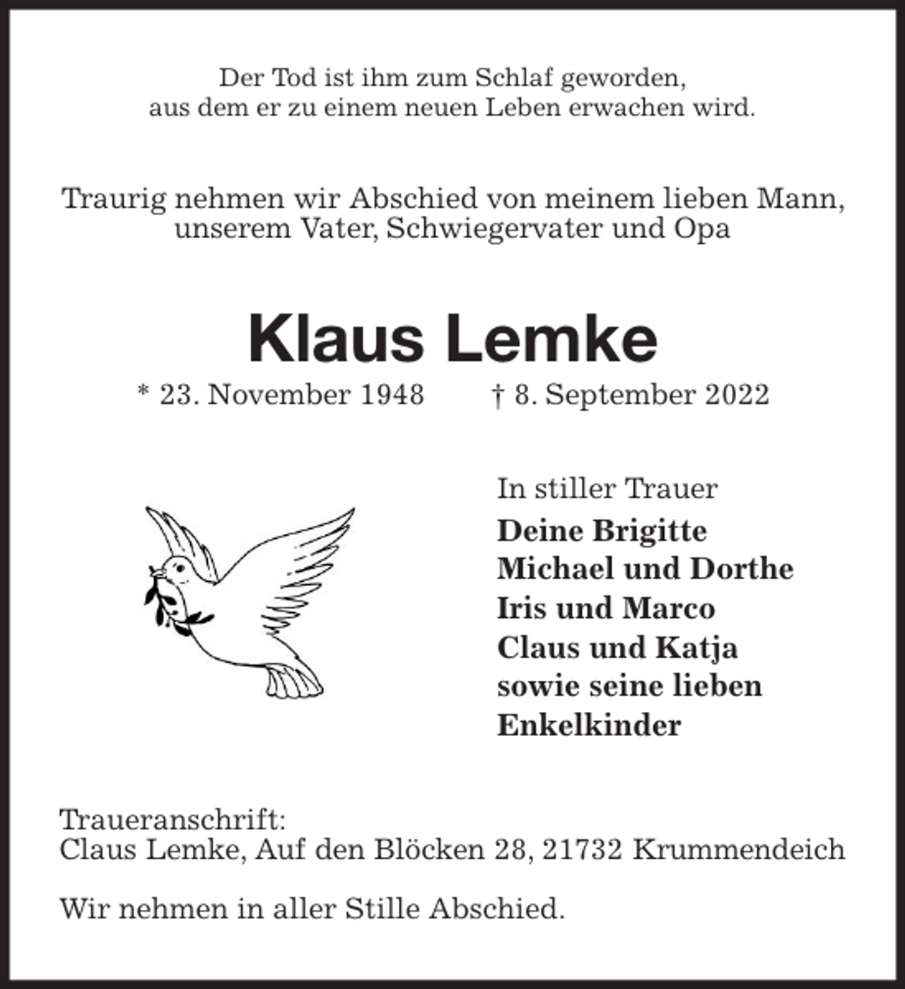 <p>Der Tod ist ihm zum Schlaf geworden,<br />aus dem er zu einem neuen Leben erwachen wird.<br />Traurig nehmen wir Abschied von meinem lieben Mann, unserem Vater, Schwiegervater und Opa<br />Klaus Lemke<br />* 23. November 1948 † 8. September 2022<br />In stiller Trauer<br />Deine Brigitte<br />Michael und Dorthe<br />Iris und Marco<br />Claus und Katja<br />sowie seine lieben<br />Enkelkinder<br />Traueranschrift:<br />Claus Lemke, Auf den Blöcken 28, 21732 Krummendeich</p><p>Wir nehmen in aller Stille Abschied.</p>
