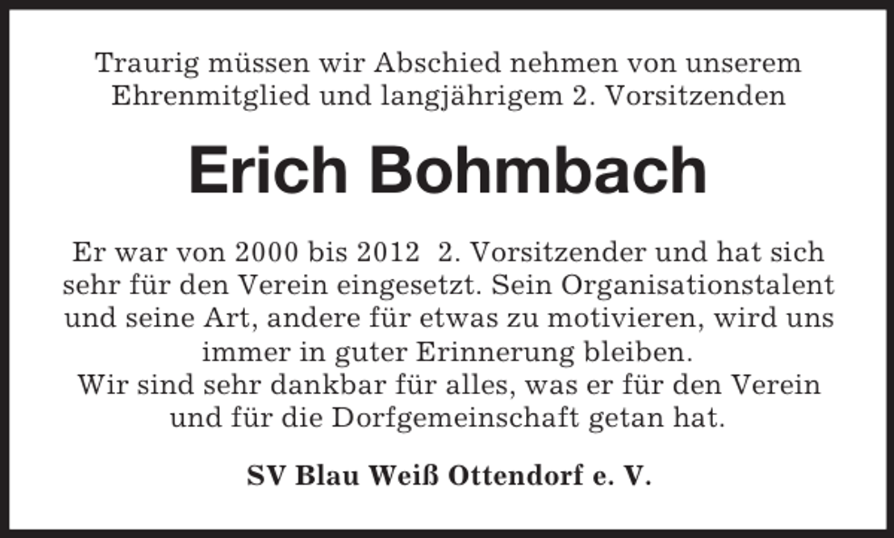 <p>Traurig müssen wir Abschied nehmen von unserem<br />Ehrenmitglied und langjährigem 2. Vorsitzenden<br />Erich Bohmbach<br />Er war von 2000 bis 2012 2. Vorsitzender und hat sich<br />sehr für den Verein eingesetzt. Sein Organisationstalent<br />und seine Art, andere für etwas zu motivieren, wird uns<br />immer in guter Erinnerung bleiben.<br />Wir sind sehr dankbar für alles, was er für den Verein<br />und für die Dorfgemeinschaft getan hat.<br />SV Blau Weiß Ottendorf e. V.</p>