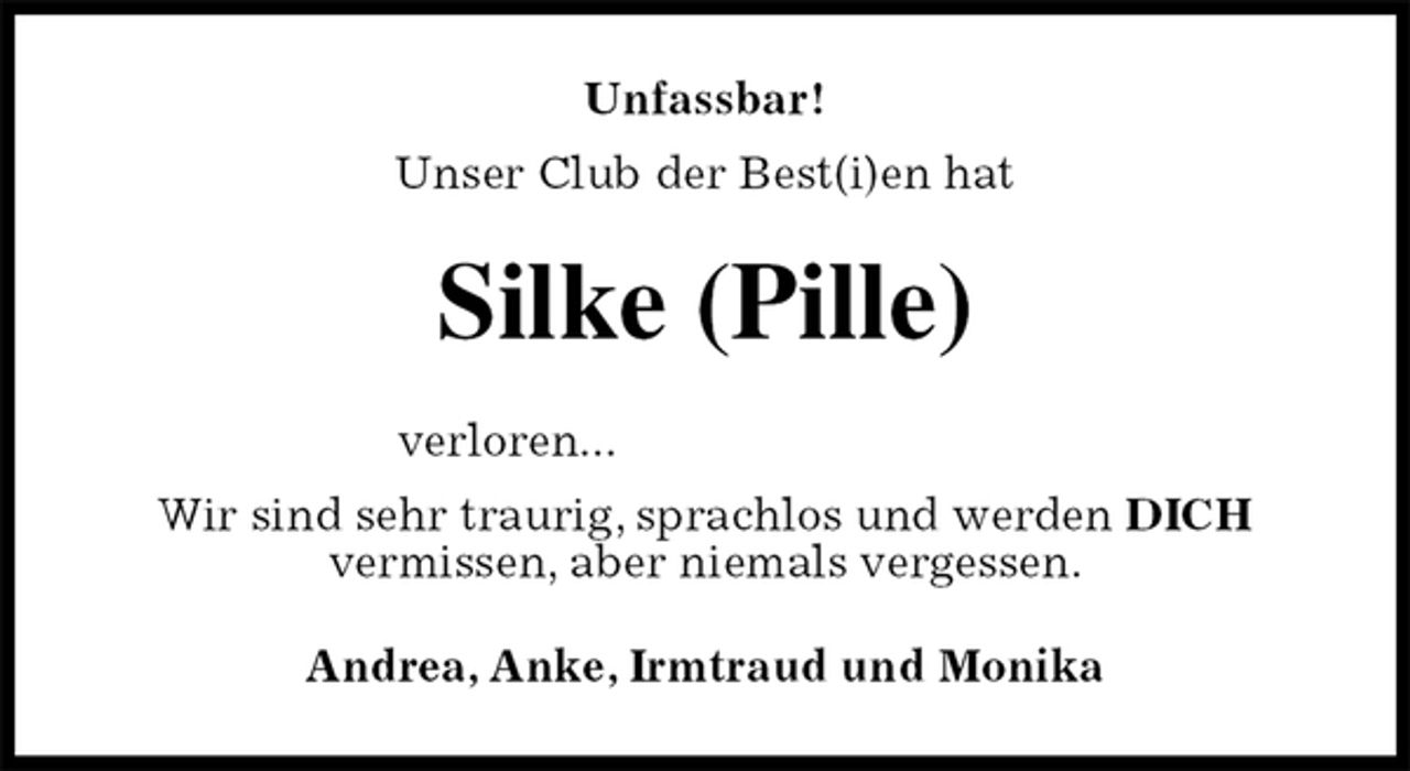 <p>Unfassbar!<br />Unser Club der Best(i)en hat<br />Silke (Pille)<br />verloren...<br />Wir sind sehr traurig, sprachlos und werden DICH<br />vermissen, aber niemals vergessen.<br />Andrea, Anke, Irmtraud und Monika</p>