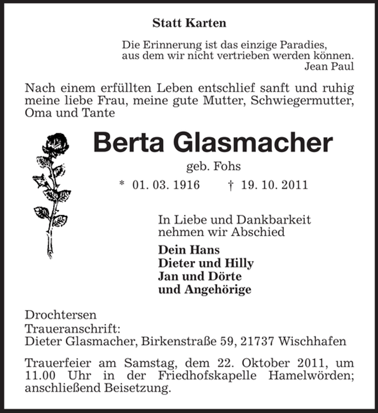 <p>Statt Karten<br />Die Erinnerung ist das einzige Paradies,<br />aus dem wir nicht vertrieben werden können.<br />Jean Paul<br />Nach einem erfüllten Leben entschlief sanft und ruhig meine liebe Frau, meine gute Mutter, Schwiegermutter, Oma und Tante<br />Berta Glasmacher<br />geb. Fohs<br />* 01. 03. 1916</p>
<p>† 19. 10. 2011<br />In Liebe und Dankbarkeit<br />nehmen wir Abschied<br />Dein Hans<br />Dieter und Hilly<br />Jan und Dörte<br />und Angehörige<br />Drochtersen<br />Traueranschrift:<br />Dieter Glasmacher, Birkenstraße 59, 21737 Wischhafen<br />Trauerfeier am Samstag, dem 22. Oktober 2011, um 11.00 Uhr in der Friedhofskapelle Hamelwörden;<br />anschließend Beisetzung.</p>