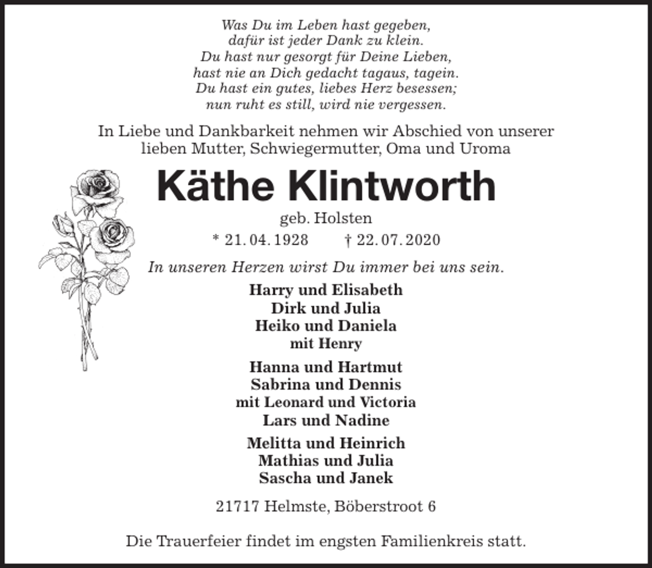 <p>Was Du im Leben hast gegeben,<br />dafür ist jeder Dank zu klein.<br />Du hast nur gesorgt für Deine Lieben,<br />hast nie an Dich gedacht tagaus, tagein.<br />Du hast ein gutes, liebes Herz besessen;<br />nun ruht es still, wird nie vergessen.<br />In Liebe und Dankbarkeit nehmen wir Abschied von unserer<br />lieben Mutter, Schwiegermutter, Oma und Uroma<br />Käthe Klintworth<br />geb. Holsten<br />* 21. 04. 1928 † 22. 07. 2020<br />In unseren Herzen wirst Du immer bei uns sein.<br />Harry und Elisabeth<br />Dirk und Julia<br />Heiko und Daniela<br />mit Henry<br />Hanna und Hartmut<br />Sabrina und Dennis<br />mit Leonard und Victoria<br />Lars und Nadine<br />Melitta und Heinrich<br />Mathias und Julia<br />Sascha und Janek<br />21717 Helmste, Böberstroot 6</p>
<p>Die Trauerfeier findet im engsten Familienkreis statt.</p>