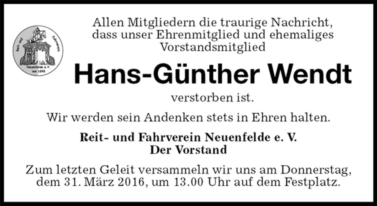 <p>Allen Mitgliedern die traurige Nachricht,<br />dass unser Ehrenmitglied und ehemaliges<br />Vorstandsmitglied<br />Hans-Günther Wendt<br />verstorben ist.<br />Wir werden sein Andenken stets in Ehren halten.<br />Reit- und Fahrverein Neuenfelde e. V.<br />Der Vorstand<br />Zum letzten Geleit versammeln wir uns am Donnerstag,<br />dem 31. März 2016, um 13.00 Uhr auf dem Festplatz.</p>