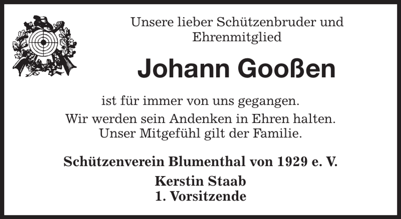 <p>Unsere lieber Schützenbruder und<br />Ehrenmitglied<br />Johann Gooßen<br />Schützenverein Blumenthal von 1929 e. V.<br />Kerstin Staab<br />1. Vorsitzende<br />ist für immer von uns gegangen.<br />Wir werden sein Andenken in Ehren halten.<br />Unser Mitgefühl gilt der Familie.</p>