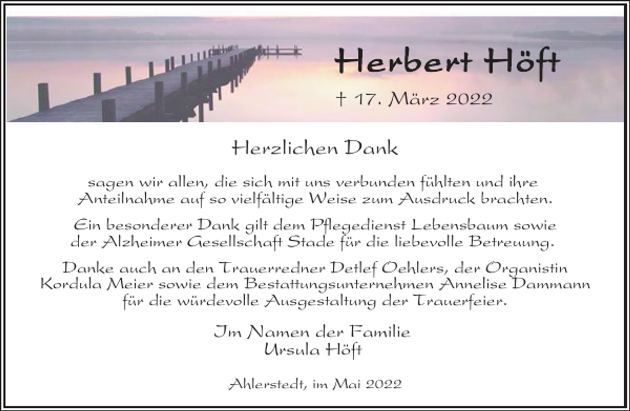 <p>Herbert Höft<br />† 17. März 2022<br />Herzlichen Dank<br />sagen wir allen, die sich mit uns verbunden fühlten und ihre<br />Anteilnahme auf so vielfältige Weise zum Ausdruck brachten.<br />Ein besonderer Dank gilt dem Pflegedienst Lebensbaum sowie<br />der Alzheimer Gesellschaft Stade für die liebevolle Betreuung.<br />Danke auch an den Trauerredner Detlef Oehlers, der Organistin<br />Kordula Meier sowie dem Bestattungsunternehmen Annelise Dammann<br />für die würdevolle Ausgestaltung der Trauerfeier.<br />Im Namen der Familie<br />Ursula Höft<br />Ahlerstedt, im Mai 2022</p>