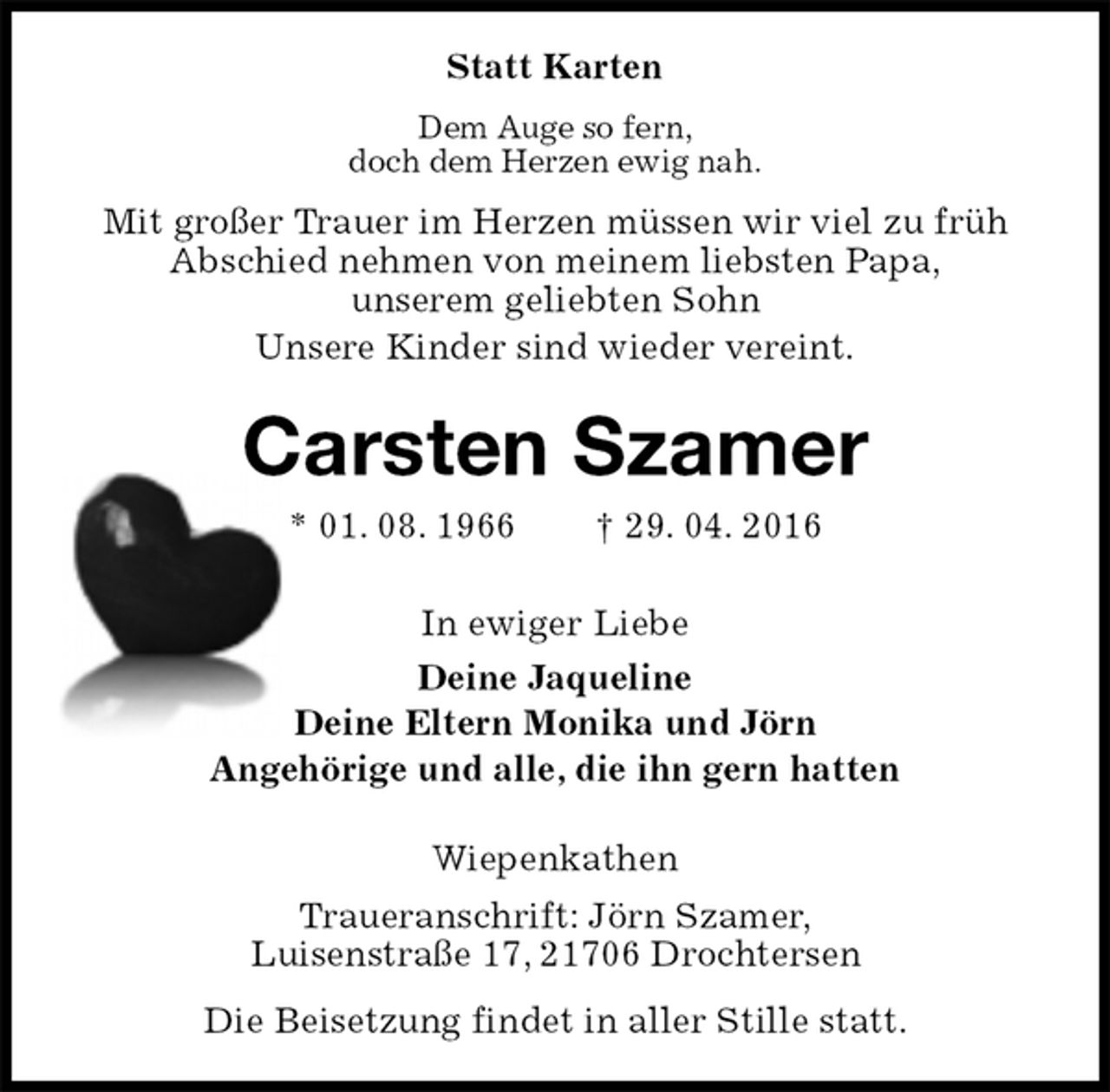 <p>Statt Karten<br />Dem Auge so fern,<br />doch dem Herzen ewig nah.<br />Mit großer Trauer im Herzen müssen wir viel zu früh Abschied nehmen von meinem liebsten Papa,<br />unserem geliebten Sohn<br />Unsere Kinder sind wieder vereint.<br />Carsten Szamer<br />* 01. 08. 1966 † 29. 04. 2016<br />In ewiger Liebe<br />Deine Jaqueline<br />Deine Eltern Monika und Jörn<br />Angehörige und alle, die ihn gern hatten<br />Wiepenkathen<br />Traueranschrift: Jörn Szamer,<br />Luisenstraße 17, 21706 Drochtersen<br />Die Beisetzung findet in aller Stille statt.</p>