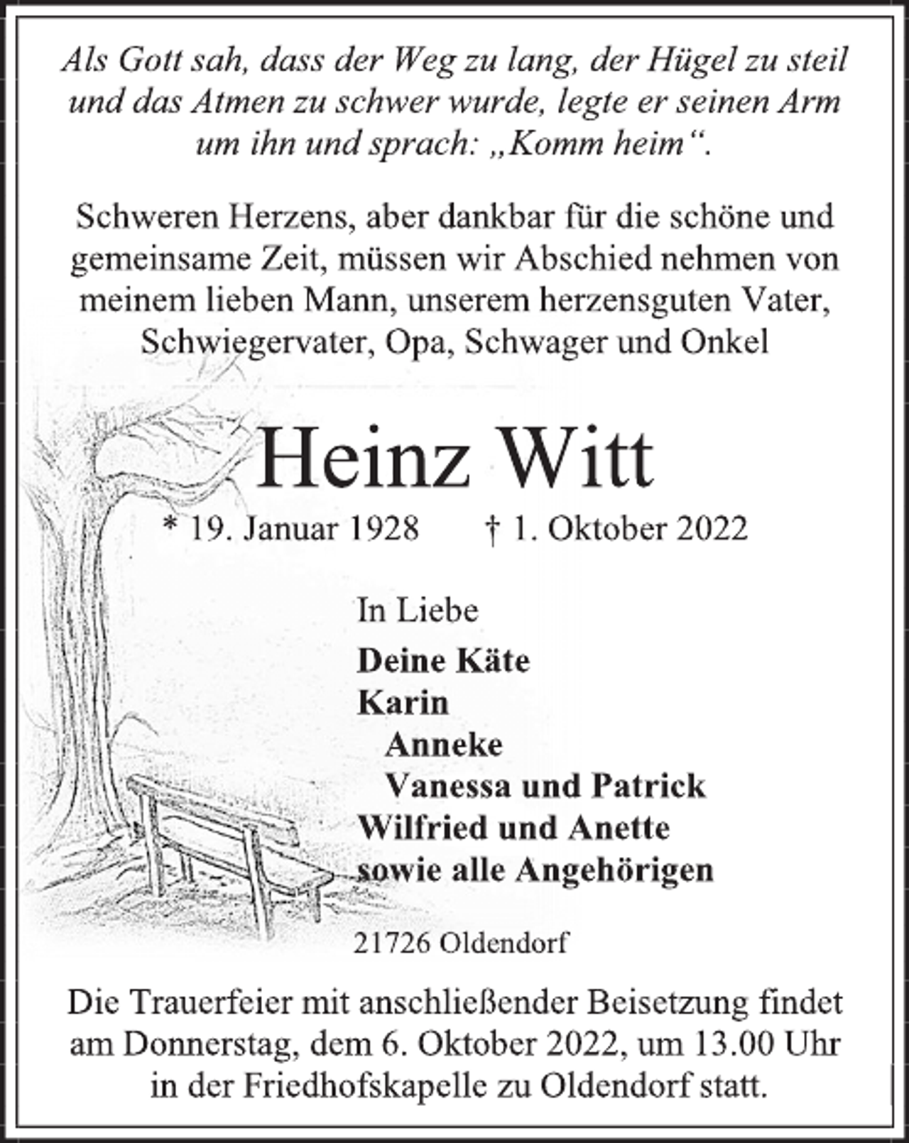 <p>Als Gott sah, dass der Weg zu lang, der Hügel zu steil<br />und das Atmen zu schwer wurde, legte er seinen Arm<br />um ihn und sprach: „Komm heim“.<br />Schweren Herzens, aber dankbar für die schöne und<br />gemeinsame Zeit, müssen wir Abschied nehmen von<br />meinem lieben Mann, unserem herzensguten Vater,<br />Schwiegervater, Opa, Schwager und Onkel<br />Heinz Witt<br />* 19. Januar 1928 † 1. Oktober 2022<br />In Liebe<br />Deine Käte<br />Karin<br />Anneke<br />Vanessa und Patrick<br />Wilfried und Anette<br />sowie alle Angehörigen<br />21726 Oldendorf<br />Die Trauerfeier mit anschließender Beisetzung findet<br />am Donnerstag, dem 6. Oktober 2022, um 13.00 Uhr<br />in der Friedhofskapelle zu Oldendorf statt.</p>