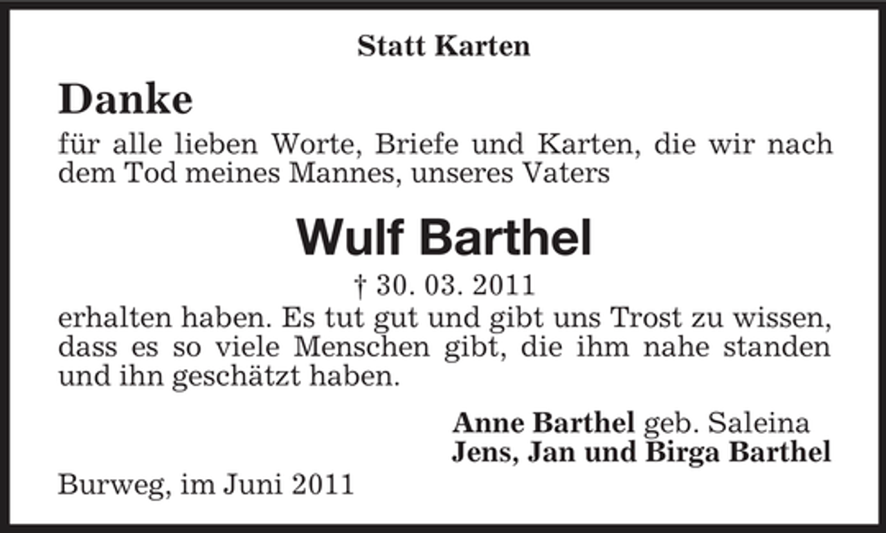 <p>Statt Karten</p><p>Danke<br />für alle lieben Worte, Briefe und Karten, die wir nach dem Tod meines Mannes, unseres Vaters</p><p>Wulf Barthel<br />† 30. 03. 2011 erhalten haben. Es tut gut und gibt uns Trost zu wissen, dass es so viele Menschen gibt, die ihm nahe standen und ihn geschätzt haben. Anne Barthel geb. Saleina Jens, Jan und Birga Barthel Burweg, im Juni 2011</p>