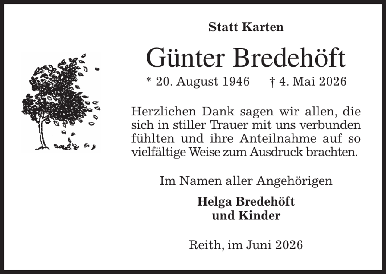 <p>Statt Karten<br />Günter Bredehöft<br />* 20. August 1946 † 4. Mai 2026<br />Herzlichen Dank sagen wir allen, die sich in stiller Trauer mit uns verbunden fühlten und ihre Anteilnahme auf so vielfältige Weise zum Ausdruck brachten.<br />Im Namen aller Angehörigen<br />Helga Bredehöft<br />und Kinder<br />Reith, im Juni 2026</p>