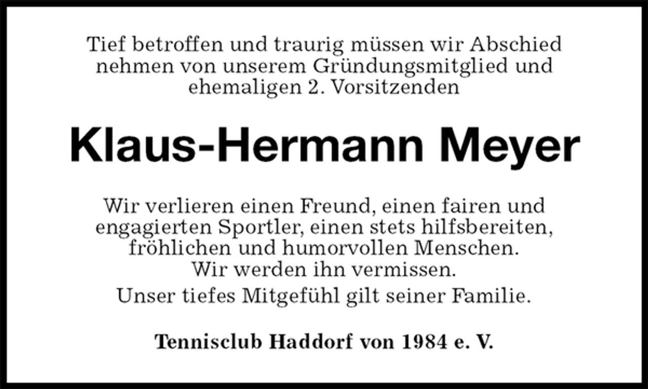 <p>Tief betroffen und traurig müssen wir Abschied<br />nehmen von unserem Gründungsmitglied und<br />ehemaligen 2. Vorsitzenden<br />Klaus-Hermann Meyer<br />Wir verlieren einen Freund, einen fairen und<br />engagierten Sportler, einen stets hilfsbereiten,<br />fröhlichen und humorvollen Menschen.<br />Wir werden ihn vermissen.<br />Unser tiefes Mitgefühl gilt seiner Familie.<br />Tennisclub Haddorf von 1984 e. V.</p>