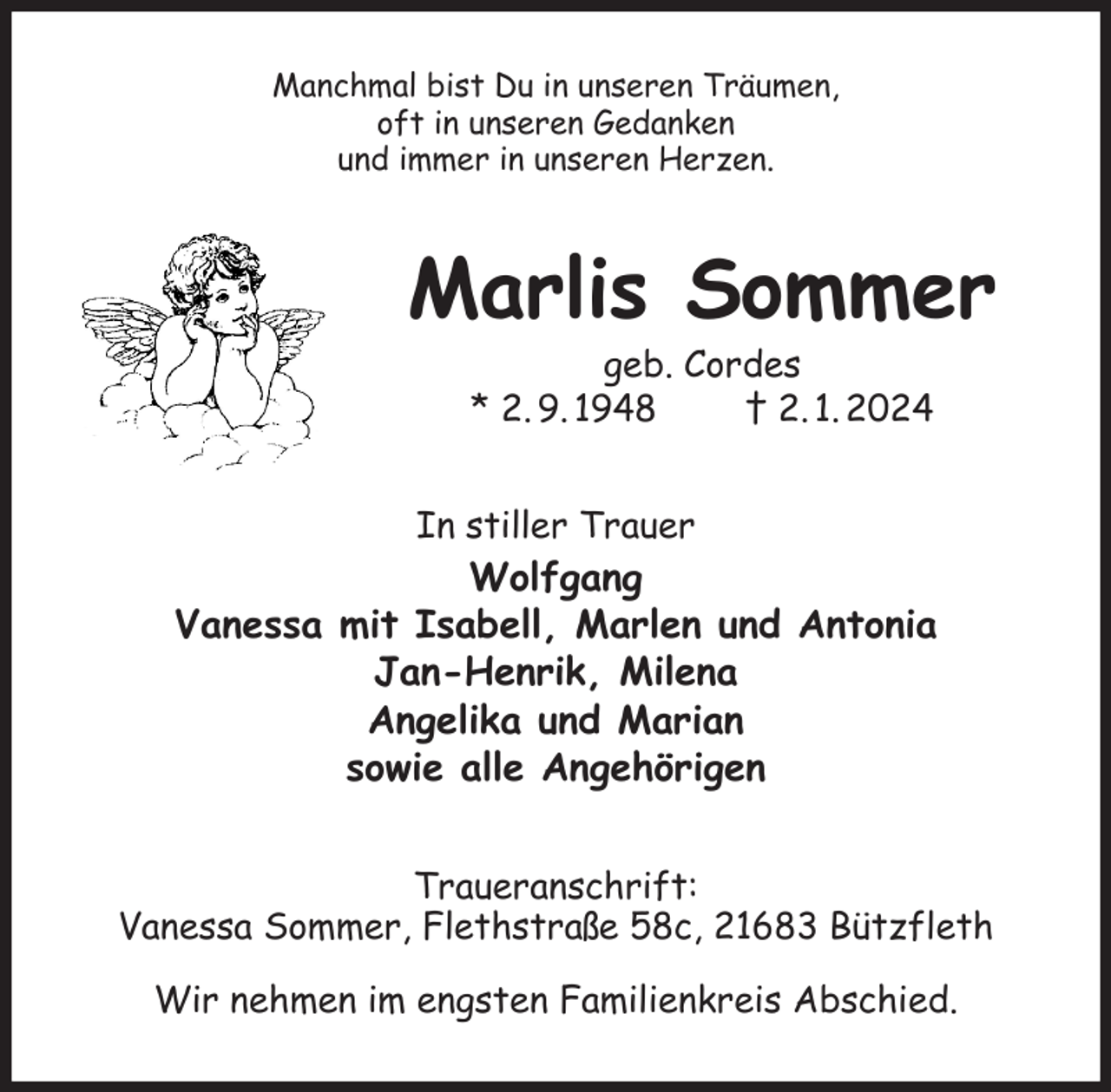 <p>Manchmal bist Du in unseren Träumen,<br />oft in unseren Gedanken<br />und immer in unseren Herzen.<br />Marlis Sommer<br />geb. Cordes<br />* 2. 9. 1948 † 2. 1. 2024<br />In stiller Trauer<br />Wolfgang<br />Vanessa mit Isabell, Marlen und Antonia<br />Jan-Henrik, Milena<br />Angelika und Marian<br />sowie alle Angehörigen<br />Traueranschrift:<br />Vanessa Sommer, Flethstraße 58c, 21683 Bützfleth</p><p>Wir nehmen im engsten Familienkreis Abschied.</p>