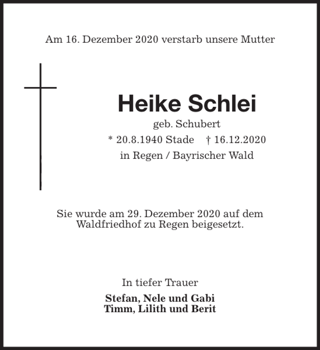 <p>Am 16. Dezember 2020 verstarb unsere Mutter<br />Heike Schlei<br />geb. Schubert<br />* 20.8.1940 Stade † 16.12.2020<br />in Regen / Bayrischer Wald<br />Sie wurde am 29. Dezember 2020 auf dem<br />Waldfriedhof zu Regen beigesetzt.<br />In tiefer Trauer<br />Stefan, Nele und Gabi<br />Timm, Lilith und Berit</p>
