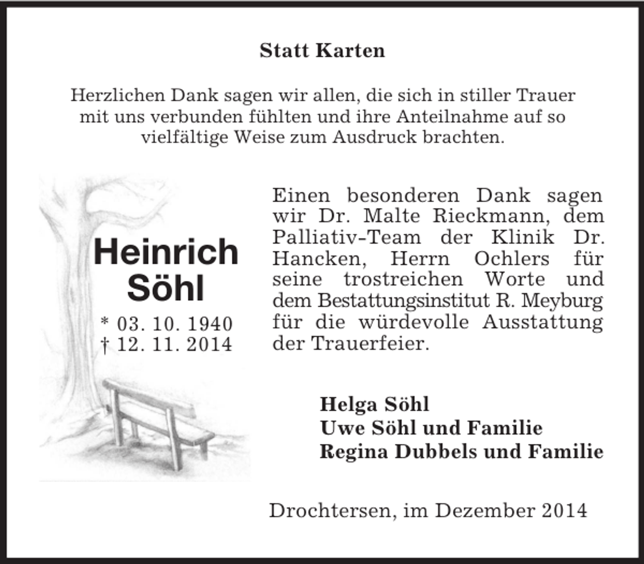 <p>Heinrich<br />Söhl<br />* 03. 10. 1940<br />† 12. 11. 2014<br />Statt Karten<br />Herzlichen Dank sagen wir allen, die sich in stiller Trauer<br />mit uns verbunden fühlten und ihre Anteilnahme auf so<br />vielfältige Weise zum Ausdruck brachten.<br />Einen besonderen Dank sagen wir Dr. Malte Rieckmann, dem Palliativ-Team der Klinik Dr. Hancken, Herrn Ochlers für<br />seine trostreichen Worte und dem Bestattungsinstitut R. Meyburg für die würdevolle Ausstattung der Trauerfeier.<br />Helga Söhl<br />Uwe Söhl und Familie<br />Regina Dubbels und Familie<br />Drochtersen, im Dezember 2014</p>