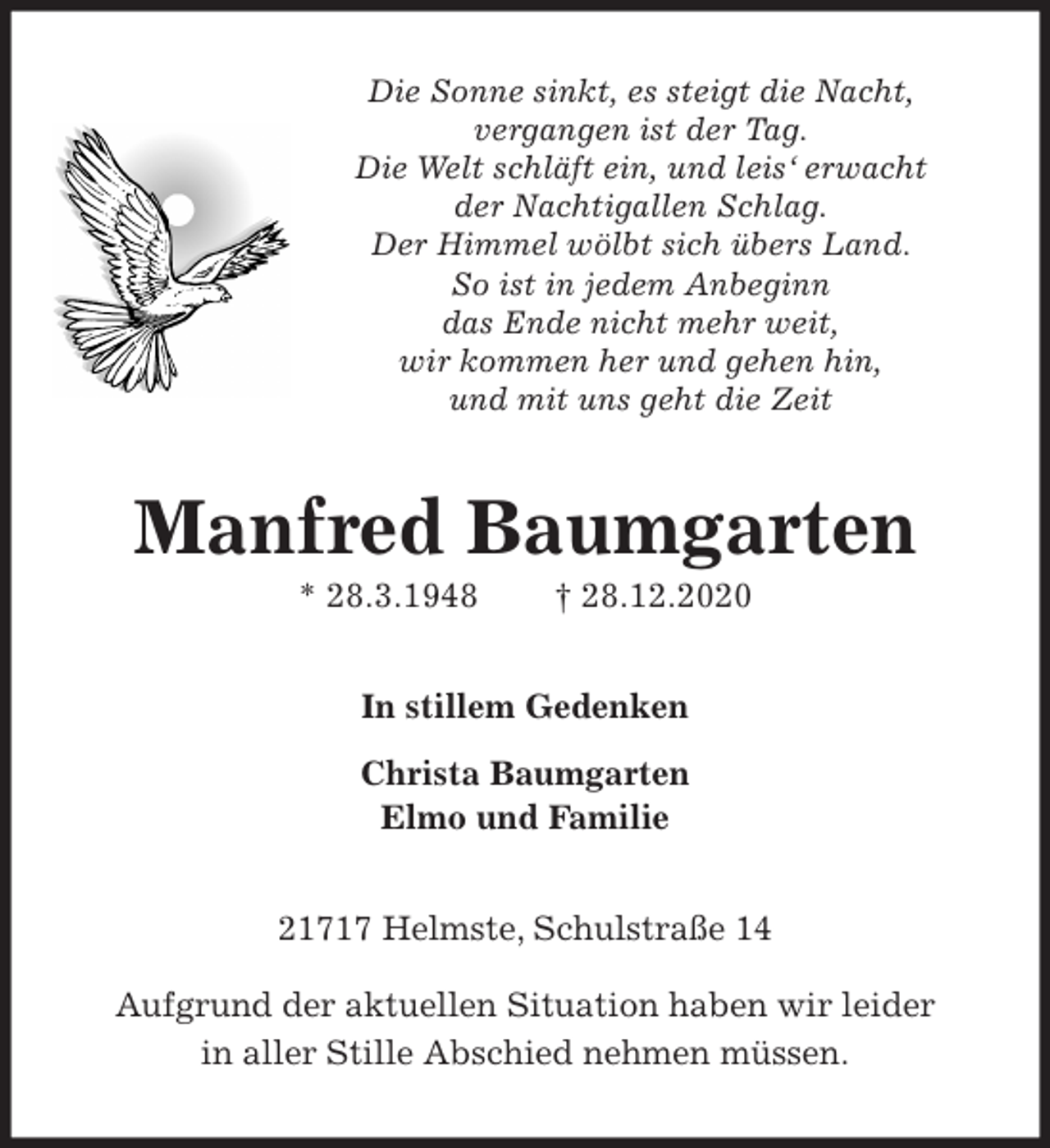 <p>Die Sonne sinkt, es steigt die Nacht,<br />vergangen ist der Tag.<br />Die Welt schläft ein, und leis‘ erwacht<br />der Nachtigallen Schlag.<br />Der Himmel wölbt sich übers Land.<br />So ist in jedem Anbeginn<br />das Ende nicht mehr weit,<br />wir kommen her und gehen hin,<br />und mit uns geht die Zeit<br />Manfred Baumgarten<br />* 28.3.1948 † 28.12.2020<br />In stillem Gedenken<br />Christa Baumgarten<br />Elmo und Familie<br />21717 Helmste, Schulstraße 14<br />Aufgrund der aktuellen Situation haben wir leider<br />in aller Stille Abschied nehmen müssen.</p>