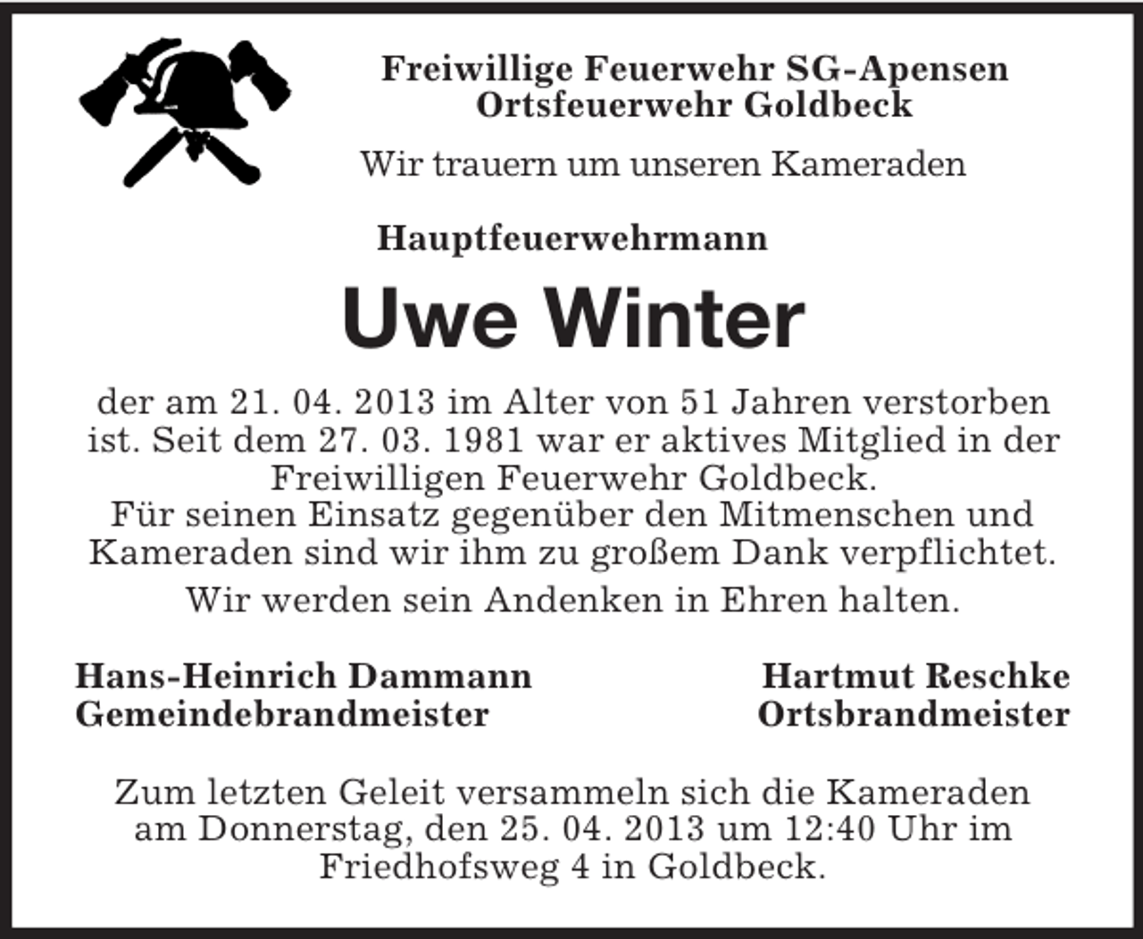 <p>Freiwillige Feuerwehr SG-Apensen<br />Ortsfeuerwehr Goldbeck<br />Wir trauern um unseren Kameraden<br />Hauptfeuerwehrmann<br />Uwe Winter<br />der am 21. 04. 2013 im Alter von 51 Jahren verstorben ist. Seit dem 27. 03. 1981 war er aktives Mitglied in der<br />Freiwilligen Feuerwehr Goldbeck.<br />Für seinen Einsatz gegenüber den Mitmenschen und<br />Kameraden sind wir ihm zu großem Dank verpflichtet.<br />Wir werden sein Andenken in Ehren halten.<br />Hans-Heinrich Dammann Hartmut Reschke<br />Gemeindebrandmeister Ortsbrandmeister<br />Zum letzten Geleit versammeln sich die Kameraden<br />am Donnerstag, den 25. 04. 2013 um 12:40 Uhr im<br />Friedhofsweg 4 in Goldbeck.</p>