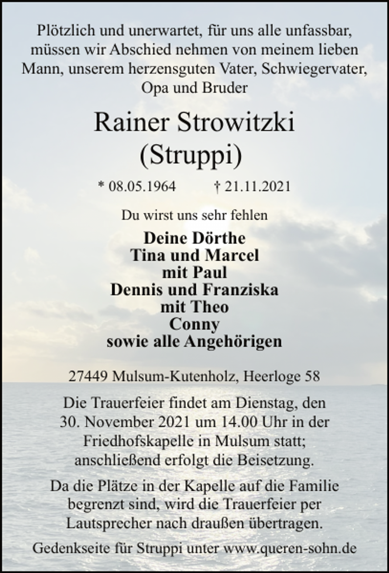 <p>Plötzlich und unerwartet, für uns alle unfassbar,<br />müssen wir Abschied nehmen von meinem lieben<br />Mann, unserem herzensguten Vater, Schwiegervater,<br />Opa und Bruder<br />Rainer Strowitzki<br />(Struppi)<br />* 08.05.1964 † 21.11.2021<br />Du wirst uns sehr fehlen<br />Deine Dörthe<br />Tina und Marcel<br />mit Paul<br />Dennis und Franziska<br />mit Theo<br />Conny<br />sowie alle Angehörigen<br />27449 Mulsum-Kutenholz, Heerloge 58<br />Die Trauerfeier findet am Dienstag, den<br />30. November 2021 um 14.00 Uhr in der<br />Friedhofskapelle in Mulsum statt;<br />anschließend erfolgt die Beisetzung.<br />Da die Plätze in der Kapelle auf die Familie<br />begrenzt sind, wird die Trauerfeier per<br />Lautsprecher nach draußen übertragen.<br />Gedenkseite für Struppi unter www.queren-sohn.de</p>