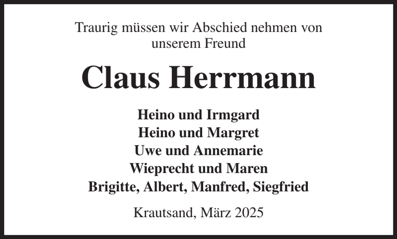 <p>Traurig müssen wir Abschied nehmen von<br />unserem Freund<br />Claus Herrmann<br />Heino und Irmgard<br />Heino und Margret<br />Uwe und Annemarie<br />Wieprecht und Maren<br />Brigitte, Albert, Manfred, Siegfried<br />Krautsand, März 2025</p>