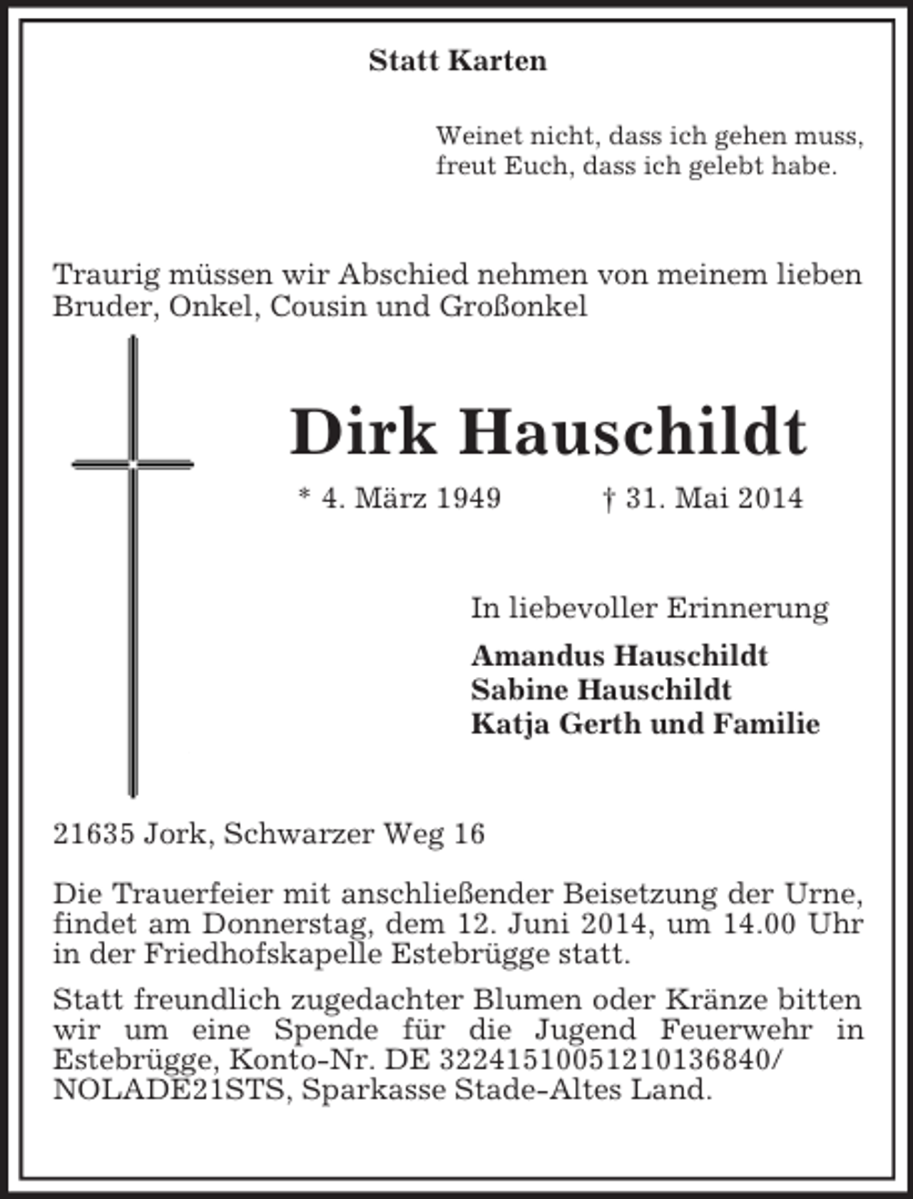 <p>Statt Karten</p><p>Weinet nicht, dass ich gehen muss,<br />freut Euch, dass ich gelebt habe.<br />Traurig müssen wir Abschied nehmen von meinem lieben Bruder, Onkel, Cousin und Großonkel<br />Dirk Hauschildt<br />* 4. März 1949 † 31. Mai 2014<br />In liebevoller Erinnerung<br />Amandus Hauschildt<br />Sabine Hauschildt<br />Katja Gerth und Familie<br />21635 Jork, Schwarzer Weg 16</p><p>Die Trauerfeier mit anschließender Beisetzung der Urne, findet am Donnerstag, dem 12. Juni 2014, um 14.00 Uhr in der Friedhofskapelle Estebrügge statt.<br />Statt freundlich zugedachter Blumen oder Kränze bitten wir um eine Spende für die Jugend Feuerwehr in<br />Estebrügge, Konto-Nr. DE 32241510051210136840/<br />NOLADE21STS, Sparkasse Stade-Altes Land.</p>