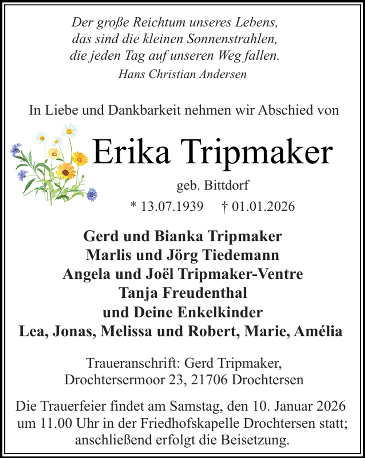 <p>Der große Reichtum unseres Lebens,<br />das sind die kleinen Sonnenstrahlen,<br />die jeden Tag auf unseren Weg fallen.<br />ans hristian ndersen</p><p>ie e u</p><p>a k arkeit e me wir</p><p>s ie v</p><p>Erika Tripmaker<br />e</p><p>itt</p><p>r</p><p>†</p><p>Gerd und Bianka Tripmaker<br />Marlis und Jörg Tiedemann<br />Angela und Joël Tripmaker-Ventre<br />Tanja Freudenthal<br />und Deine Enkelkinder<br />Lea, Jonas, Melissa und Robert, Marie, Amélia<br />r</p><p>Trauera s ri t<br />terserm r</p><p>er Tripmaker<br />r terse</p><p>ie Trauer eier i et am amsta<br />e<br />a uar<br />um<br />r i er rie<br />skape e r terse statt<br />a s ieße er<br />t ie eisetzu</p>