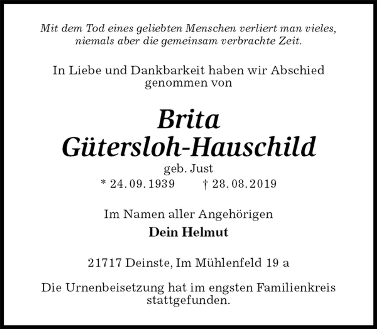 <p>Mit dem Tod eines geliebten Menschen verliert man vieles,<br />niemals aber die gemeinsam verbrachte Zeit.<br />In Liebe und Dankbarkeit haben wir Abschied<br />genommen von<br />Brita<br />Gütersloh-Hauschild<br />geb. Just<br />* 24. 09. 1939 † 28. 08. 2019<br />Im Namen aller Angehörigen<br />Dein Helmut<br />21717 Deinste, Im Mühlenfeld 19 a</p><p>Die Urnenbeisetzung hat im engsten Familienkreis<br />stattgefunden.</p>