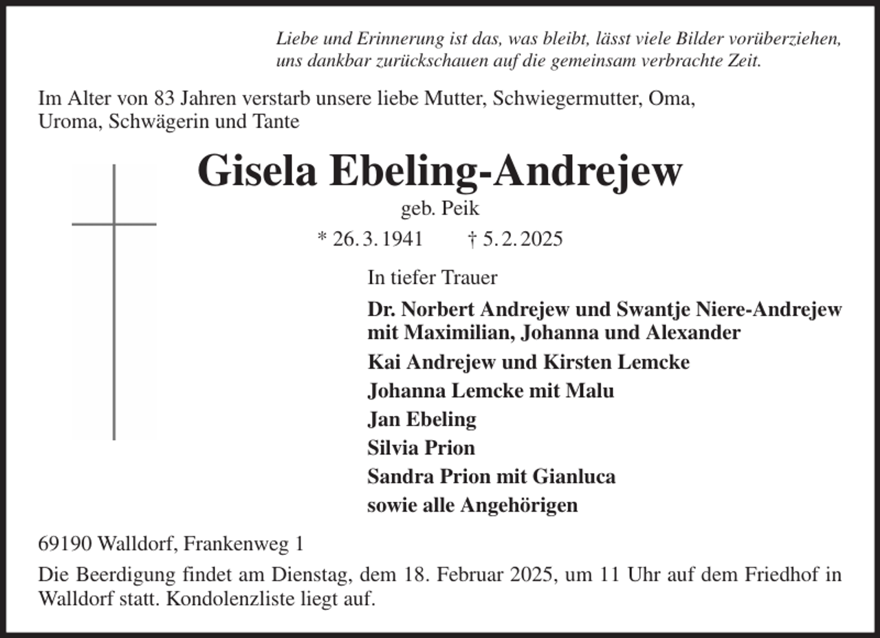 <p>Liebe und Erinnerung ist das, was bleibt, lässt viele Bilder vorüberziehen,<br />uns dankbar zurückschauen auf die gemeinsam verbrachte Zeit.<br />Im Alter von 83 Jahren verstarb unsere liebe Mutter, Schwiegermutter, Oma,<br />Uroma, Schwägerin und Tante<br />Gisela Ebeling-Andrejew<br />geb. Peik<br />* 26. 3. 1941 † 5. 2. 2025<br />In tiefer Trauer<br />Dr. Norbert Andrejew und Swantje Niere-Andrejew<br />mit Maximilian, Johanna und Alexander<br />Kai Andrejew und Kirsten Lemcke<br />Johanna Lemcke mit Malu<br />Jan Ebeling<br />Silvia Prion<br />Sandra Prion mit Gianluca<br />sowie alle Angehörigen<br />69190 Walldorf, Frankenweg 1<br />Die Beerdigung findet am Dienstag, dem 18. Februar 2025, um 11 Uhr auf dem Friedhof in Walldorf statt. Kondolenzliste liegt auf.</p>