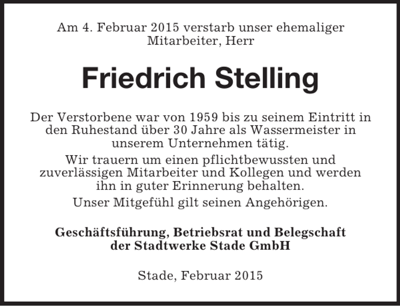 <p>Am 4. Februar 2015 verstarb unser ehemaliger<br />Mitarbeiter, Herr<br />Friedrich Stelling<br />Der Verstorbene war von 1959 bis zu seinem Eintritt in den Ruhestand über 30 Jahre als Wassermeister in<br />unserem Unternehmen tätig.<br />Wir trauern um einen pflichtbewussten und<br />zuverlässigen Mitarbeiter und Kollegen und werden<br />ihn in guter Erinnerung behalten.<br />Unser Mitgefühl gilt seinen Angehörigen.<br />Geschäftsführung, Betriebsrat und Belegschaft<br />der Stadtwerke Stade GmbH<br />Stade, Februar 2015</p>
