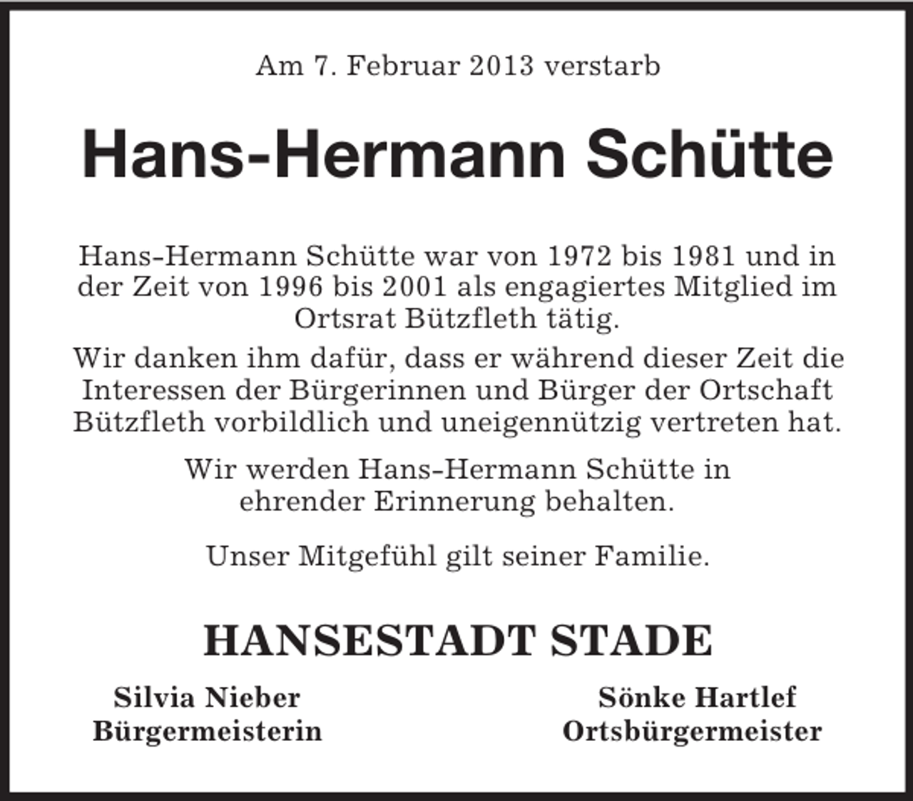 <p>Am 7. Februar 2013 verstarb<br />Hans-Hermann Schütte<br />Hans-Hermann Schütte war von 1972 bis 1981 und in der Zeit von 1996 bis 2001 als engagiertes Mitglied im Ortsrat Bützfleth tätig.<br />Wir danken ihm dafür, dass er während dieser Zeit die Interessen der Bürgerinnen und Bürger der Ortschaft Bützfleth vorbildlich und uneigennützig vertreten hat.<br />Wir werden Hans-Hermann Schütte in<br />ehrender Erinnerung behalten.<br />Unser Mitgefühl gilt seiner Familie.<br />HANSESTADT STADE<br />Silvia Nieber Sönke Hartlef<br />Bürgermeisterin Ortsbürgermeister</p>