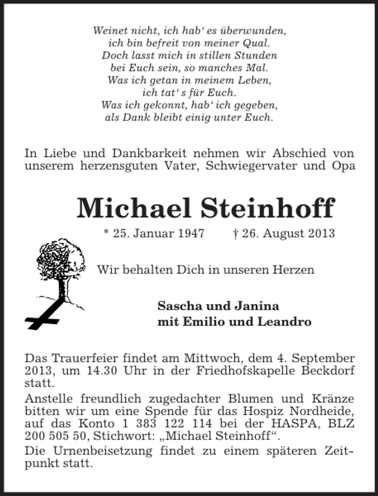 <p>Weinet nicht, ich hab‘ es überwunden,<br />ich bin befreit von meiner Qual.<br />Doch lasst mich in stillen Stunden<br />bei Euch sein, so manches Mal.<br />Was ich getan in meinem Leben,<br />ich tat‘ s für Euch.<br />Was ich gekonnt, hab‘ ich gegeben,<br />als Dank bleibt einig unter Euch.<br />In Liebe und Dankbarkeit nehmen wir Abschied von<br />unserem herzensguten Vater, Schwiegervater und Opa<br />Michael Steinhoff<br />* 25. Januar 1947 † 26. August 2013<br />Wir behalten Dich in unseren Herzen<br />Sascha und Janina<br />mit Emilio und Leandro<br />Das Trauerfeier findet am Mittwoch, dem 4. September 2013, um 14.30 Uhr in der Friedhofskapelle Beckdorf statt.<br />Anstelle freundlich zugedachter Blumen und Kränze bitten wir um eine Spende für das Hospiz Nordheide, auf das Konto 1 383 122 114 bei der HASPA, BLZ<br />200 505 50, Stichwort: „Michael Steinhoff“.<br />Die Urnenbeisetzung findet zu einem späteren Zeitpunkt statt.</p>