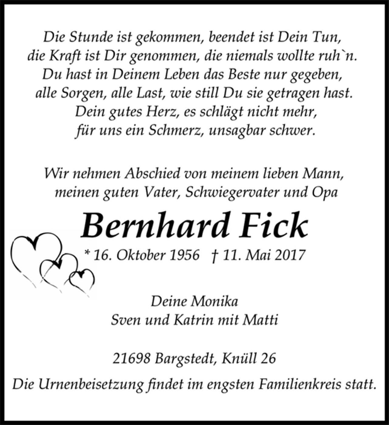 <p>Die Stunde ist gekommen, beendet ist Dein Tun,<br />die Kraft ist Dir genommen, die niemals wollte ruh'n.<br />Du hast in Deinem Leben das Beste nur gegeben,<br />alle Sorgen, alle Last, wie still Du sie getragen hast.<br />Dein gutes Herz, es schlägt nicht mehr,<br />für uns ein Schmerz, unsagbar schwer.</p><p>Wir nehmen Abschied von meinem lieben Mann,<br />meinem guten Vater, Schwiegervater und Opa</p><p>Bernhard Fick<br />* 16. Oktober 1956 + 11. Mai 2017</p><p>Deine Monika<br />Sven und Katrin mit Matti</p><p>21698 Bargstedt, Knüll 26</p><p>Die Urnenbeisetzung findet im engsten Familienkreis statt.</p>