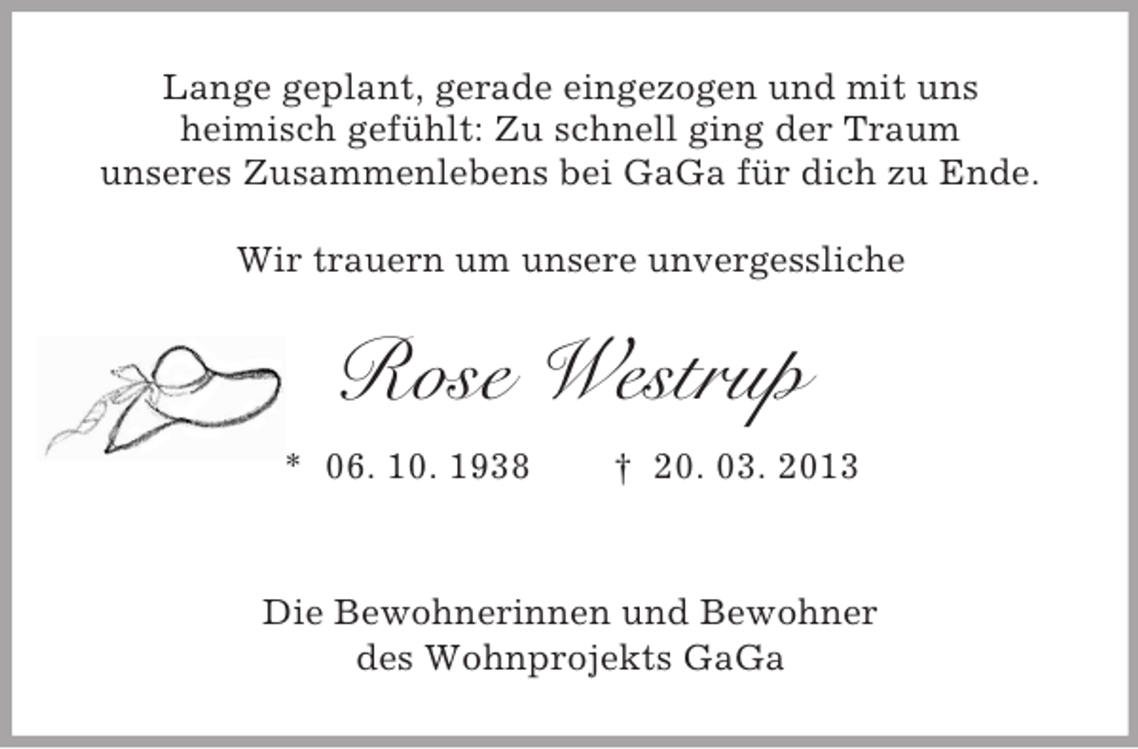 <p>Lange geplant, gerade eingezogen und mit uns<br />heimisch gefühlt: Zu schnell ging der Traum<br />unseres Zusammenlebens bei GaGa für dich zu Ende.<br />Wir trauern um unsere unvergessliche</p><p>Rose Westrup<br />* 06. 10. 1938</p><p>† 20. 03. 2013</p><p>Die Bewohnerinnen und Bewohner<br />des Wohnprojekts GaGa</p>