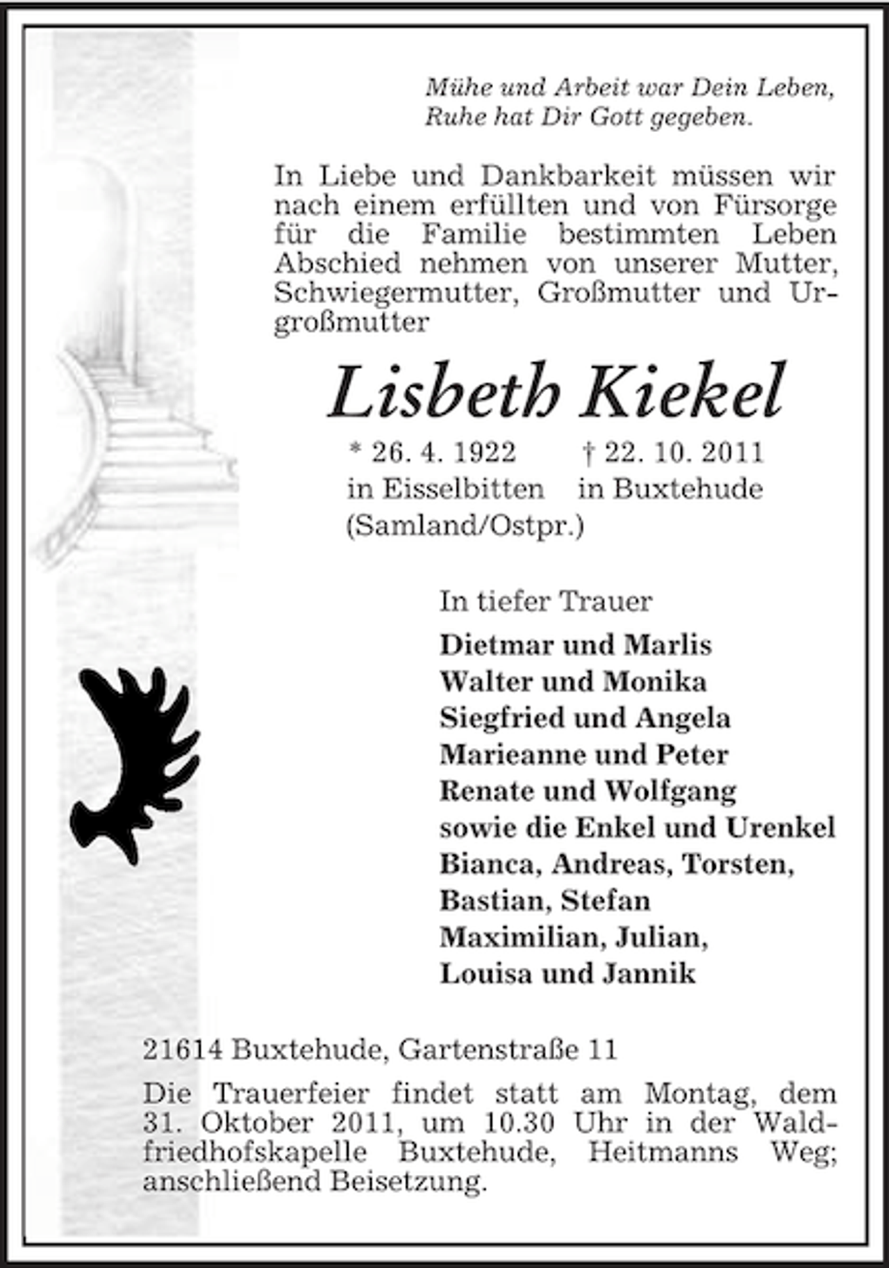 <p>Mühe und Arbeit war Dein Leben,<br />Ruhe hat Dir Gott gegeben.<br />In Liebe und Dankbarkeit müssen wir nach einem erfüllten und von Fürsorge für die Familie bestimmten Leben<br />Abschied nehmen von unserer Mutter, Schwiegermutter, Großmutter und Urgroßmutter<br />Lisbeth Kiekel<br />* 26. 4. 1922 † 22. 10. 2011<br />in Eisselbitten in Buxtehude<br />(Samland/Ostpr.)<br />In tiefer Trauer<br />Dietmar und Marlis<br />Walter und Monika<br />Siegfried und Angela<br />Marieanne und Peter<br />Renate und Wolfgang<br />sowie die Enkel und Urenkel<br />Bianca, Andreas, Torsten,<br />Bastian, Stefan<br />Maximilian, Julian,<br />Louisa und Jannik<br />21614 Buxtehude, Gartenstraße 11<br />Die Trauerfeier findet statt am Montag, dem<br />31. Oktober 2011, um 10.30 Uhr in der Waldfriedhofskapelle Buxtehude, Heitmanns Weg;<br />anschließend Beisetzung.</p>