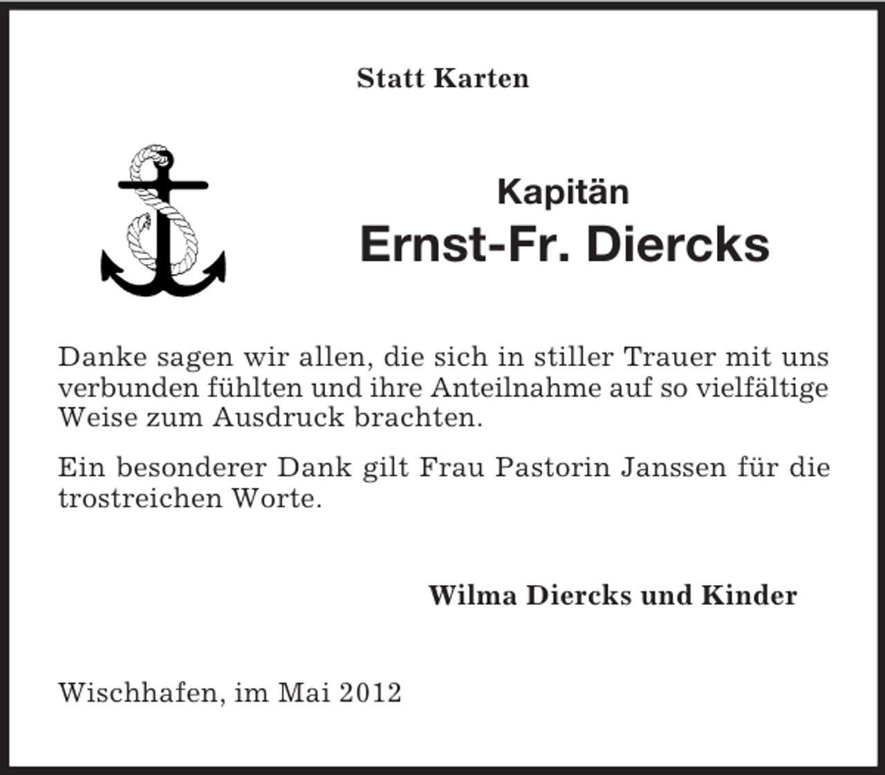 <p>Statt Karten</p><p>Kapitän</p><p>Ernst-Fr. Diercks<br />Danke sagen wir allen, die sich in stiller Trauer mit uns<br />verbunden fühlten und ihre Anteilnahme auf so vielfältige<br />Weise zum Ausdruck brachten.<br />Ein besonderer Dank gilt Frau Pastorin Janssen für die<br />trostreichen Worte.<br />Wilma Diercks und Kinder</p><p>Wischhafen, im Mai 2012</p>