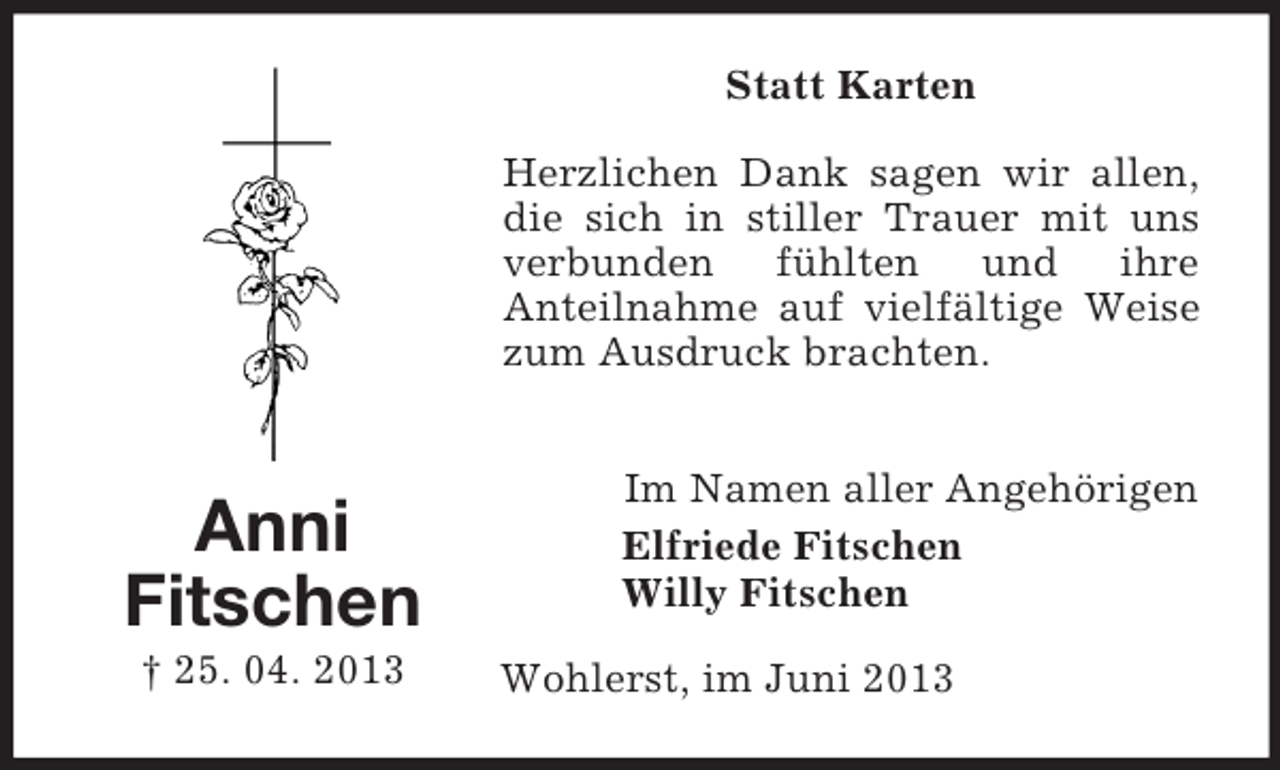 <p>Statt Karten<br />Herzlichen Dank sagen wir allen,<br />die sich in stiller Trauer mit uns<br />verbunden fühlten und ihre<br />Anteilnahme auf vielfältige Weise<br />zum Ausdruck brachten.</p><p>Anni<br />Fitschen<br />† 25. 04. 2013</p><p>Im Namen aller Angehörigen<br />Elfriede Fitschen<br />Willy Fitschen<br />Wohlerst, im Juni 2013</p>