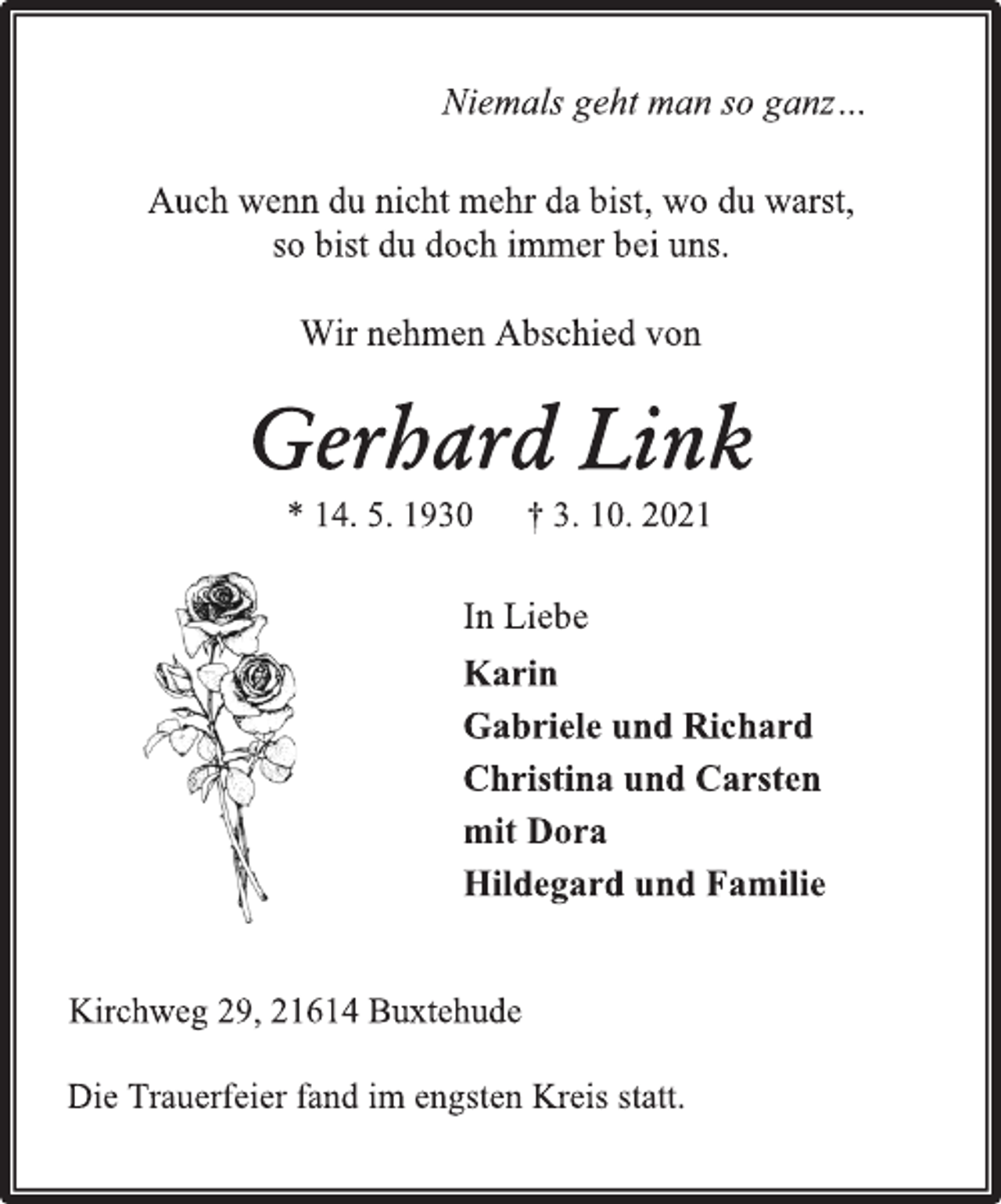<p>Niemals geht man so ganz…<br />Auch wenn du nicht mehr da bist, wo du warst,<br />so bist du doch immer bei uns.<br />Wir nehmen Abschied von<br />Gerhard Link<br />* 14. 5. 1930 † 3. 10. 2021<br />In Liebe<br />Karin<br />Gabriele und Richard<br />Christina und Carsten<br />mit Dora<br />Hildegard und Familie<br />Kirchweg 29, 21614 Buxtehude<br />Die Trauerfeier fand im engsten Kreis statt.</p>
<p>Kirchweg 29, 21614 Buxtehude</p>