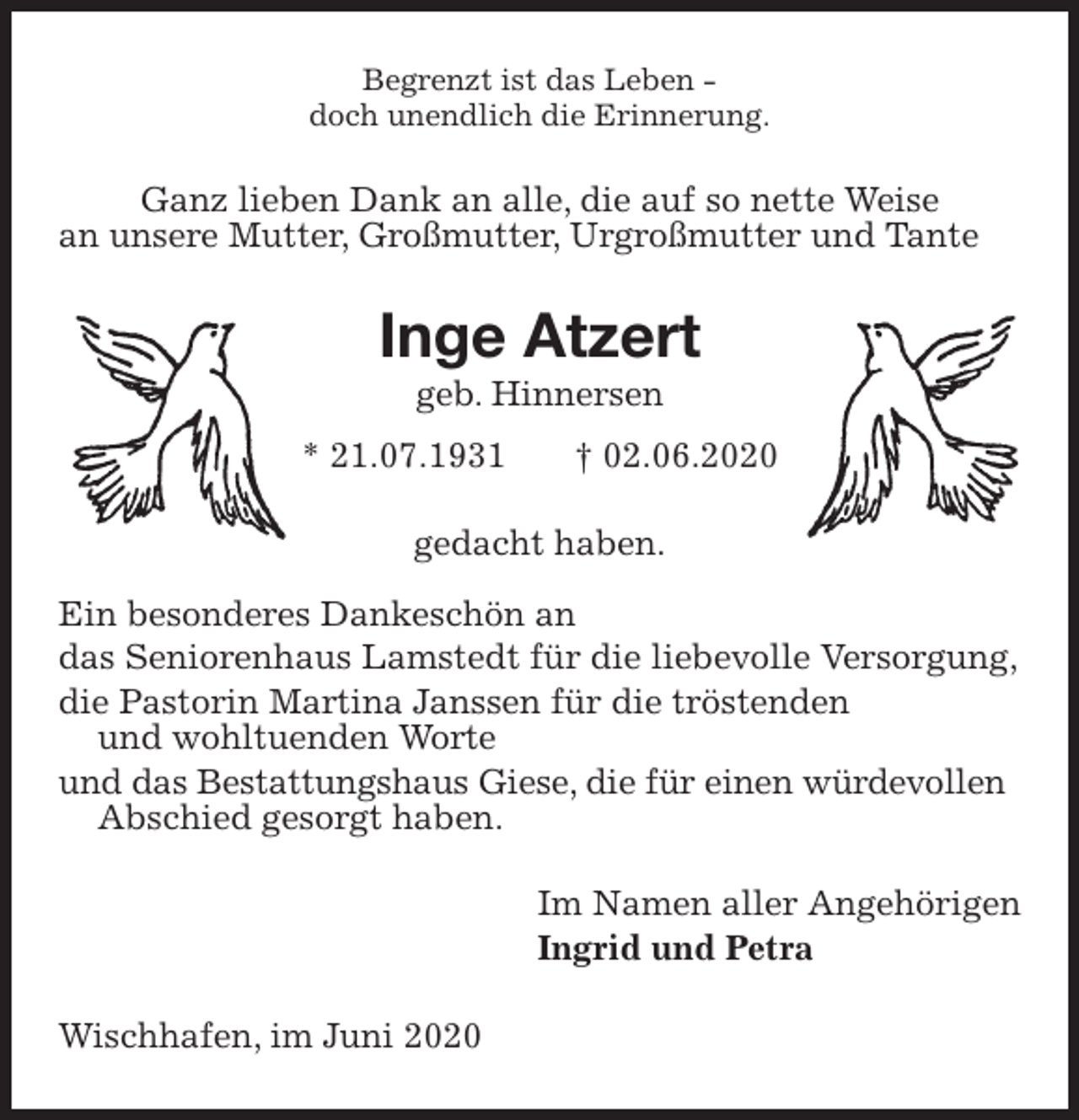 <p>Begrenzt ist das Leben -<br />doch unendlich die Erinnerung.<br />Ganz lieben Dank an alle, die auf so nette Weise<br />an unsere Mutter, Großmutter, Urgroßmutter und Tante<br />Inge Atzert<br />geb. Hinnersen<br />* 21.07.1931 † 02.06.2020<br />gedacht haben.</p>
<p>Ein besonderes Dankeschön an<br />das Seniorenhaus Lamstedt für die liebevolle Versorgung,<br />die Pastorin Martina Janssen für die tröstenden<br />und wohltuenden Worte<br />und das Bestattungshaus Giese, die für einen würdevollen<br />Abschied gesorgt haben.<br />Im Namen aller Angehörigen<br />Ingrid und Petra<br />Wischhafen, im Juni 2020</p>