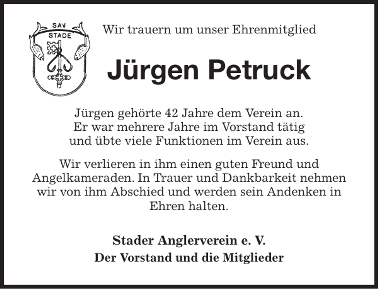 <p>Wir trauern um unser Ehrenmitglied<br />Jürgen Petruck<br />Jürgen gehörte 42 Jahre dem Verein an.<br />Er war mehrere Jahre im Vorstand tätig<br />und übte viele Funktionen im Verein aus.<br />Wir verlieren in ihm einen guten Freund und<br />Angelkameraden. In Trauer und Dankbarkeit nehmen wir von ihm Abschied und werden sein Andenken in Ehren halten.<br />Stader Anglerverein e. V.<br />Der Vorstand und die Mitglieder</p>
