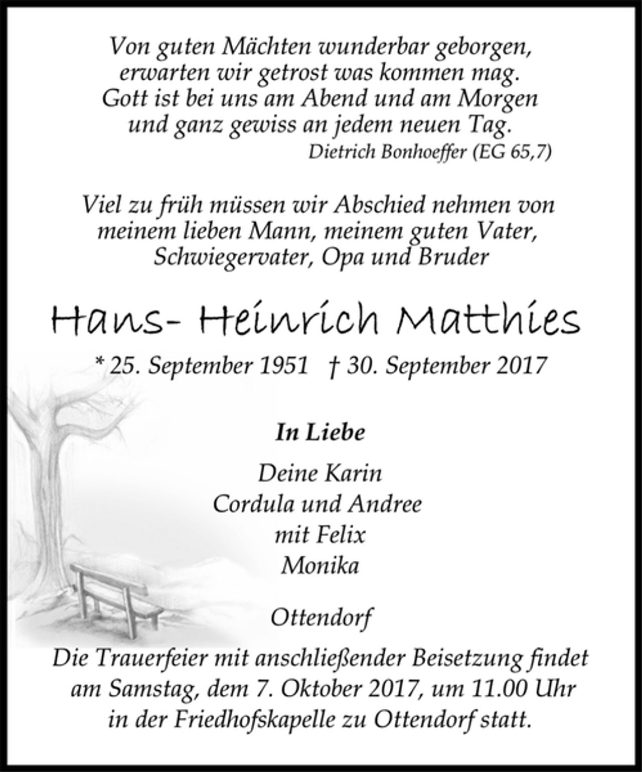 <p>Von guten Mächten wunderbar geborgen,<br />erwarten wir getrost was kommen mag.<br />Gott ist bei uns am Abend und am Morgen<br />und ganz gewiss an jedem neuen Tag.<br />Dietrich Bonhoeffer (EG 65,7)<br />Viel zu früh müssen wir Abschied nehmen von<br />meinem lieben Mann, meinem guten Vater,<br />Schwiegervater, Opa und Bruder<br />Hans-Heinrich Matthies<br />* 25. September 1951 † 30. September 2017<br />In Liebe<br />Deine Karin<br />Cordula und Andree<br />mit Felix<br />Monika<br />Ottendorf<br />Die Trauerfeier mit anschließender Beisetzung findet<br />am Samstag, dem 7. Oktober 2017, um 11.00 Uhr<br />in der Friedhofskapelle zu Ottendorf statt.</p>