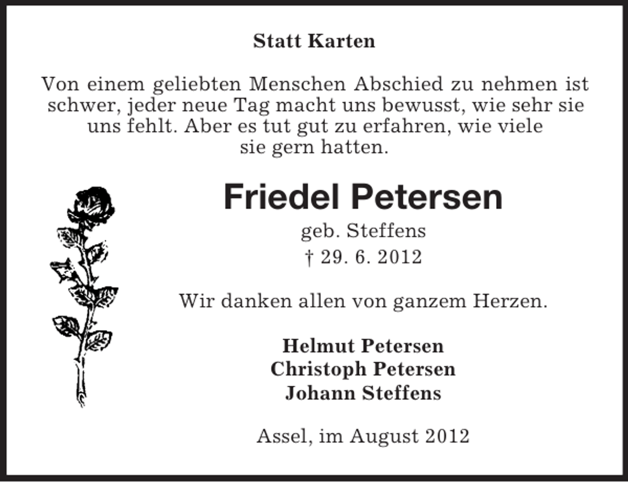 <p>Statt Karten<br />Von einem geliebten Menschen Abschied zu nehmen ist<br />schwer, jeder neue Tag macht uns bewusst, wie sehr sie<br />uns fehlt. Aber es tut gut zu erfahren, wie viele<br />sie gern hatten.</p><p>Friedel Petersen<br />geb. Steffens<br />† 29. 6. 2012<br />Wir danken allen von ganzem Herzen.<br />Helmut Petersen<br />Christoph Petersen<br />Johann Steffens<br />Assel, im August 2012</p>