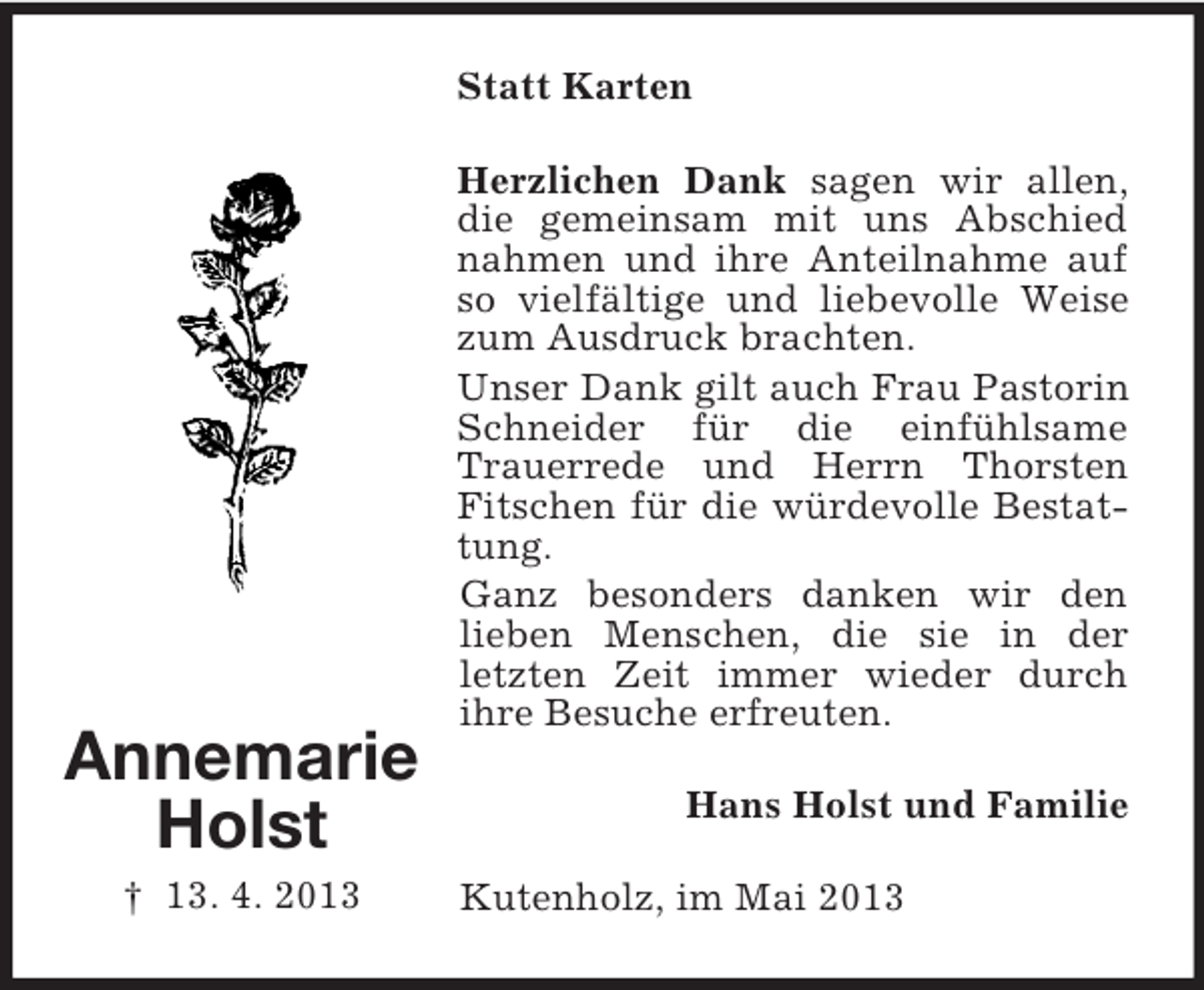 <p>Statt Karten</p><p>Annemarie<br />Holst<br />† 13. 4. 2013</p><p>Herzlichen Dank sagen wir allen,<br />die gemeinsam mit uns Abschied<br />nahmen und ihre Anteilnahme auf<br />so vielfältige und liebevolle Weise<br />zum Ausdruck brachten.<br />Unser Dank gilt auch Frau Pastorin<br />Schneider für die einfühlsame<br />Trauerrede und Herrn Thorsten<br />Fitschen für die würdevolle Bestattung.<br />Ganz besonders danken wir den<br />lieben Menschen, die sie in der<br />letzten Zeit immer wieder durch<br />ihre Besuche erfreuten.<br />Hans Holst und Familie<br />Kutenholz, im Mai 2013</p>