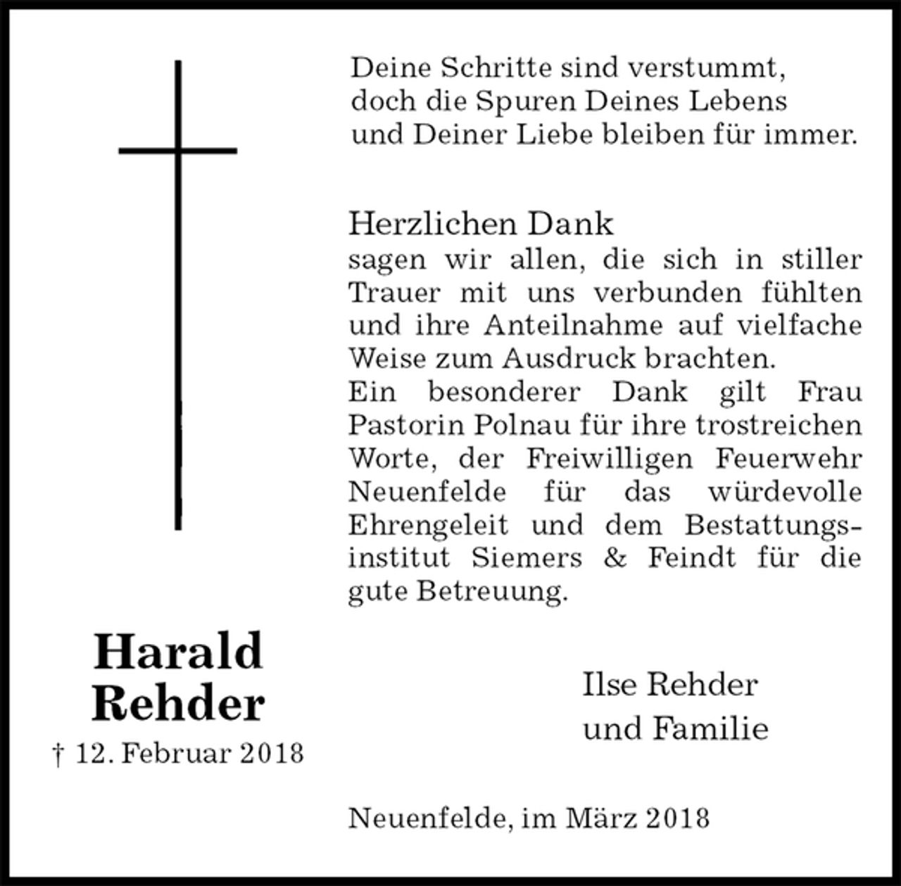 <p>Deine Schritte sind verstummt,<br />doch die Spuren Deines Lebens<br />und Deiner Liebe bleiben für immer.<br />Herzlichen Dank<br />sagen wir allen, die sich in stiller Trauer mit uns verbunden fühlten und ihre Anteilnahme auf vielfache Weise zum Ausdruck brachten.<br />Ein besonderer Dank gilt Frau<br />Pastorin Polnau für ihre trostreichen Worte, der Freiwilligen Feuerwehr Neuenfelde für das würdevolle<br />Ehrengeleit und dem Bestattungs-<br />institut Siemers &amp; Feindt für die<br />gute Betreuung.<br />Ilse Rehder<br />und Familie<br />Neuenfelde, im März 2018</p><p>Harald<br />Rehder<br />† 12. Februar 2018</p>