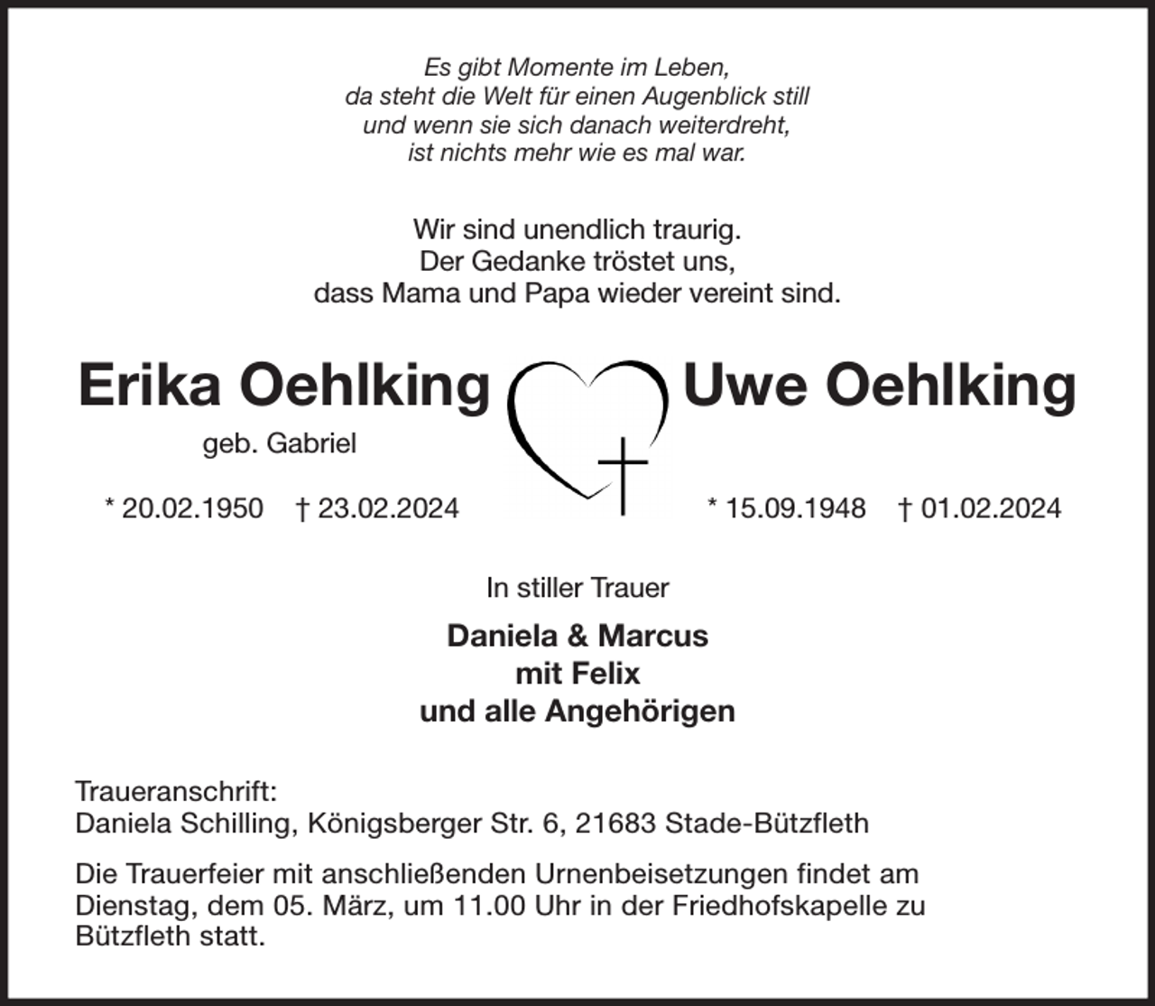 <p>Es gibt Momente im Leben,<br />da steht die Welt für einen Augenblick still<br />und wenn sie sich danach weiterdreht,<br />ist nichts mehr wie es mal war.<br />Wir sind unendlich traurig.<br />Der Gedanke tröstet uns,<br />dass Mama und Papa wieder vereint sind.<br />Erika Oehlking Uwe Oehlking<br />geb. Gabriel<br />* 20.02.1950 † 23.02.2024 * 15.09.1948 † 01.02.2024<br />In stiller Trauer<br />Daniela &amp; Marcus<br />mit Felix<br />und alle Angehörigen<br />Traueranschrift:<br />Daniela Schilling, Königsberger Str. 6, 21683 Stade-Bützfleth<br />Die Trauerfeier mit anschließenden Urnenbeisetzungen findet am<br />Dienstag, dem 05. März, um 11.00 Uhr in der Friedhofskapelle zu<br />Bützfleth statt.</p>
