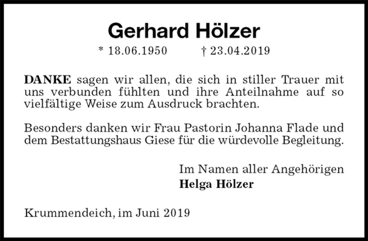 <p>Gerhard Hölzer<br />* 18.06.1950 † 23.04.2019<br />DANKE sagen wir allen, die sich in stiller Trauer mit uns verbunden fühlten und ihre Anteilnahme auf so<br />vielfältige Weise zum Ausdruck brachten.</p><p>Besonders danken wir Frau Pastorin Johanna Flade und dem Bestattungshaus Giese für die würdevolle Begleitung.<br />Im Namen aller Angehörigen<br />Helga Hölzer<br />Krummendeich, im Juni 2019</p>