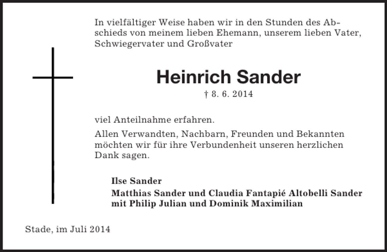 <p>In vielfältiger Weise haben wir in den Stunden des Abschieds von meinem lieben Ehemann, unserem lieben Vater, Schwiegervater und Großvater<br />Heinrich Sander<br />† 8. 6. 2014<br />viel Anteilnahme erfahren.<br />Allen Verwandten, Nachbarn, Freunden und Bekannten möchten wir für ihre Verbundenheit unseren herzlichen Dank sagen.<br />Ilse Sander<br />Matthias Sander und Claudia Fantapié Altobelli Sander<br />mit Philip Julian und Dominik Maximilian<br />Stade, im Juli 2014</p>