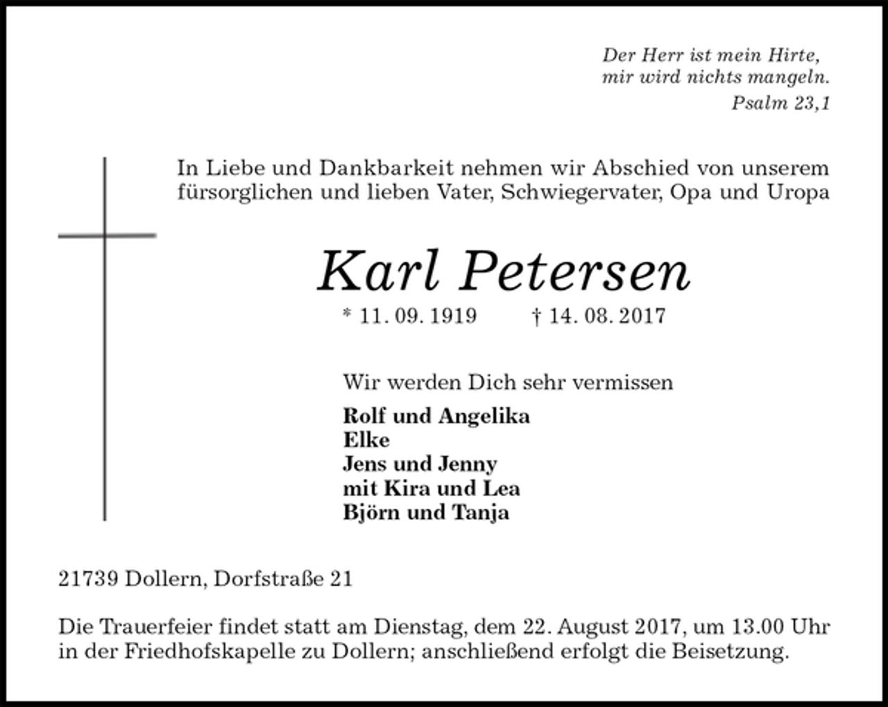 <p>Der Herr ist mein Hirte,<br />mir wird nichts mangeln.<br />Psalm 23,1<br />In Liebe und Dankbarkeit nehmen wir Abschied von unserem fürsorglichen und lieben Vater, Schwiegervater, Opa und Uropa<br />Karl Petersen<br />* 11. 09. 1919 † 14. 08. 2017<br />Wir werden Dich sehr vermissen<br />Rolf und Angelika<br />Elke<br />Jens und Jenny<br />mit Kira und Lea<br />Björn und Tanja<br />21739 Dollern, Dorfstraße 21</p>
<p>Die Trauerfeier findet statt am Dienstag, dem 22. August 2017, um 13.00 Uhr<br />in der Friedhofskapelle zu Dollern; anschließend erfolgt die Beisetzung.</p>