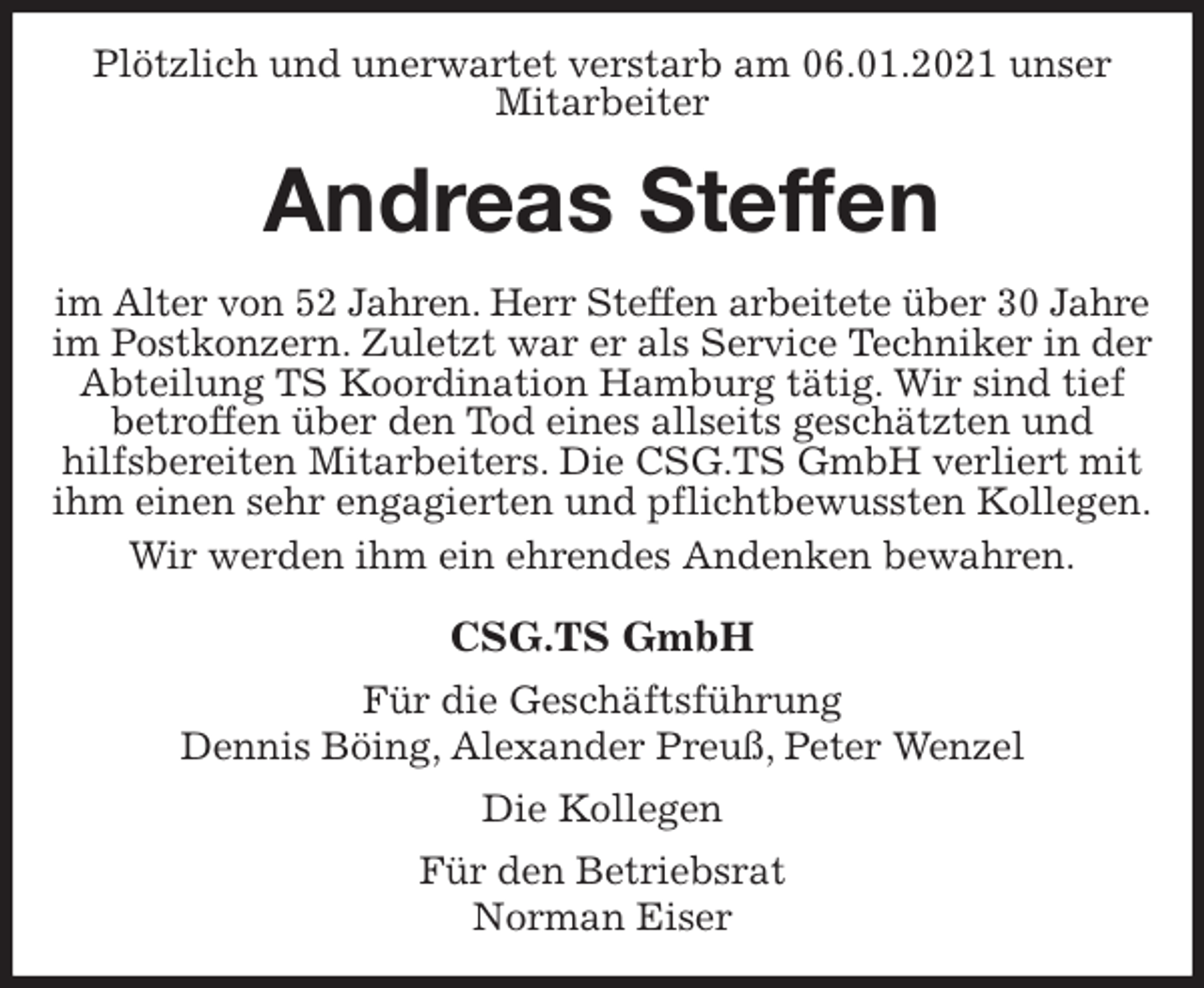 <p>Plötzlich und unerwartet verstarb am 06.01.2021 unser Mitarbeiter<br />Andreas Steffen<br />im Alter von 52 Jahren. Herr Steffen arbeitete über 30 Jahre<br />im Postkonzern. Zuletzt war er als Service Techniker in der Abteilung TS Koordination Hamburg tätig. Wir sind tief betroffen über den Tod eines allseits geschätzten und<br />hilfsbereiten Mitarbeiters. Die CSG.TS GmbH verliert mit ihm einen sehr engagierten und pflichtbewussten Kollegen.<br />Wir werden ihm ein ehrendes Andenken bewahren.<br />CSG.TS GmbH<br />Für die Geschäftsführung<br />Dennis Böing, Alexander Preuß, Peter Wenzel<br />Die Kollegen<br />Für den Betriebsrat<br />Norman Eiser</p>