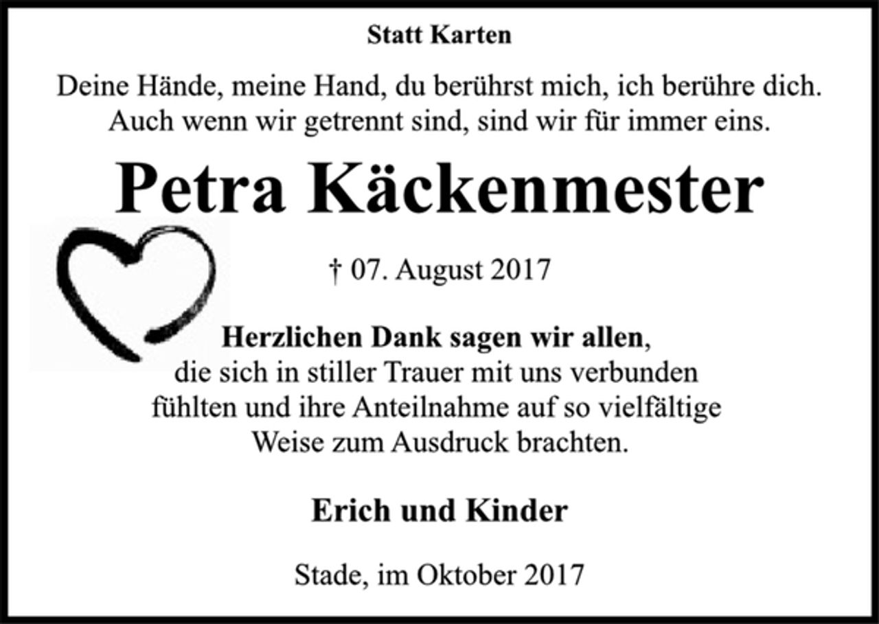 <p>Statt Karten</p><p>Deine Hände, meine Hand, du berührst mich, ich berühre dich.<br />Auch wenn wir getrennt sind, sind wir für immer eins.</p><p>Petra Käckenmester</p><p>† 07. August 2017<br />Herzlichen Dank sagen wir allen,<br />die sich in stiller Trauer mit uns verbunden<br />fühlten und ihre Anteilnahme auf so vielfältige<br />Weise zum Ausdruck brachten.</p><p>Erich und Kinder</p><p>Stade, im Oktober 2017</p>