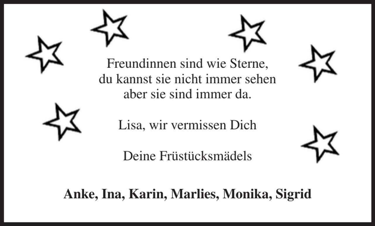 <p>Freundinnen sind wie Sterne,<br />du kannst sie nicht immer sehen<br />aber sie sind immer da.</p><p>Lisa, wir vermissen Dich</p><p>Deine Früstücksmädels<br />Anke, Ina, Karin, Marlies, Monika, Sigrid</p>