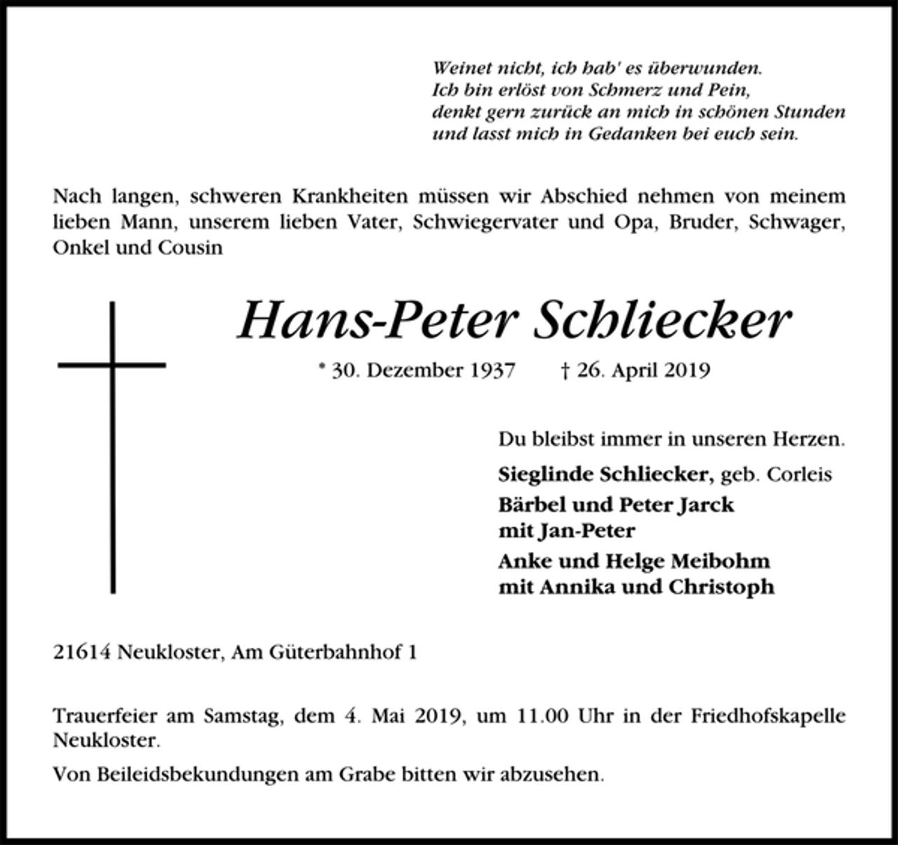 <p>Weinet nicht, ich hab' es überwunden.<br />Ich bin erlöst von Schmerz und Pein,<br />denkt gern zurück an mich in schönen Stunden<br />und laßt mich in Gedanken bei euch sein.<br />Nach langen, schweren Krankheiten müssen wir Abschied nehmen von<br />meinem lieben Mann, unserem lieben Vater, Schwiegervater und Opa,<br />Bruder, Schwager, Onkel und Cousin<br />Hans-Peter Schliecker<br />* 30. Dezember 1937 † 26. April 2019<br />Du bleibst immer in unseren Herzen.<br />Sieglinde Schliecker geb. Corleis<br />Bärbel und Peter J arck<br />mit Jan-Peter<br />Anke und Helge Meibohm<br />mit Annika und Christoph<br />21614 Neukloster, Am Güterbahnhof 1<br />Trauerfeier am Samstag, den 4. Mai 2019, um 11.00 Uhr In der<br />Friedhofskapelle Neukloster.<br />Von Beileidsbekundungen am Grabe bitten wir abzusehen.</p>