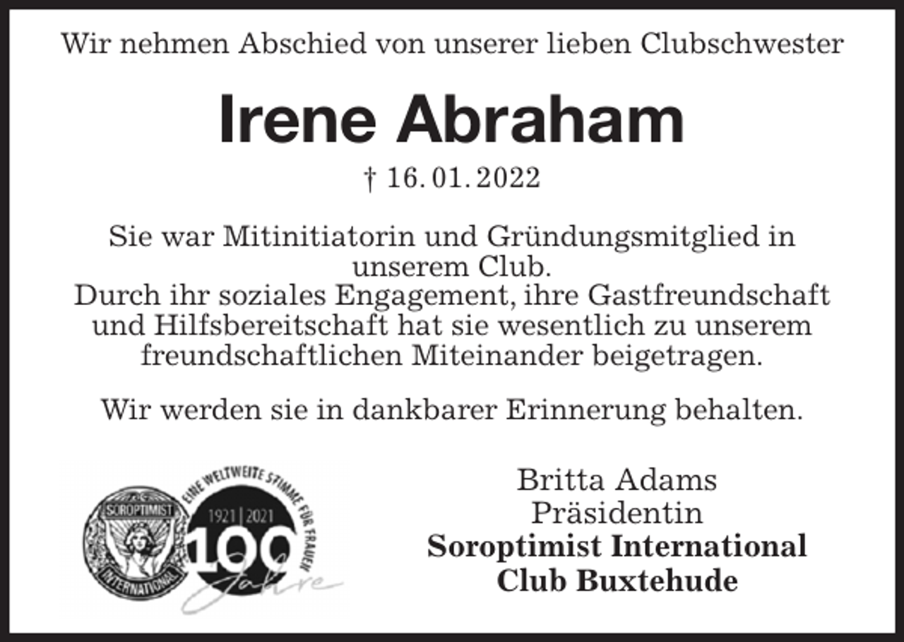 <p>Wir nehmen Abschied von unserer lieben Clubschwester</p>
<p>Irene Abraham<br />† 16. 01. 2022</p>
<p>Sie war Mitinitiatorin und Gründungsmitglied in<br />unserem Club.<br />Durch ihr soziales Engagement, ihre Gastfreundschaft und Hilfsbereitschaft hat sie wesentlich zu unserem freundschaftlichen Miteinander beigetragen.<br />Wir werden sie in dankbarer Erinnerung behalten.<br />Britta Adams<br />Präsidentin<br />Soroptimist International<br />Club Buxtehude</p>