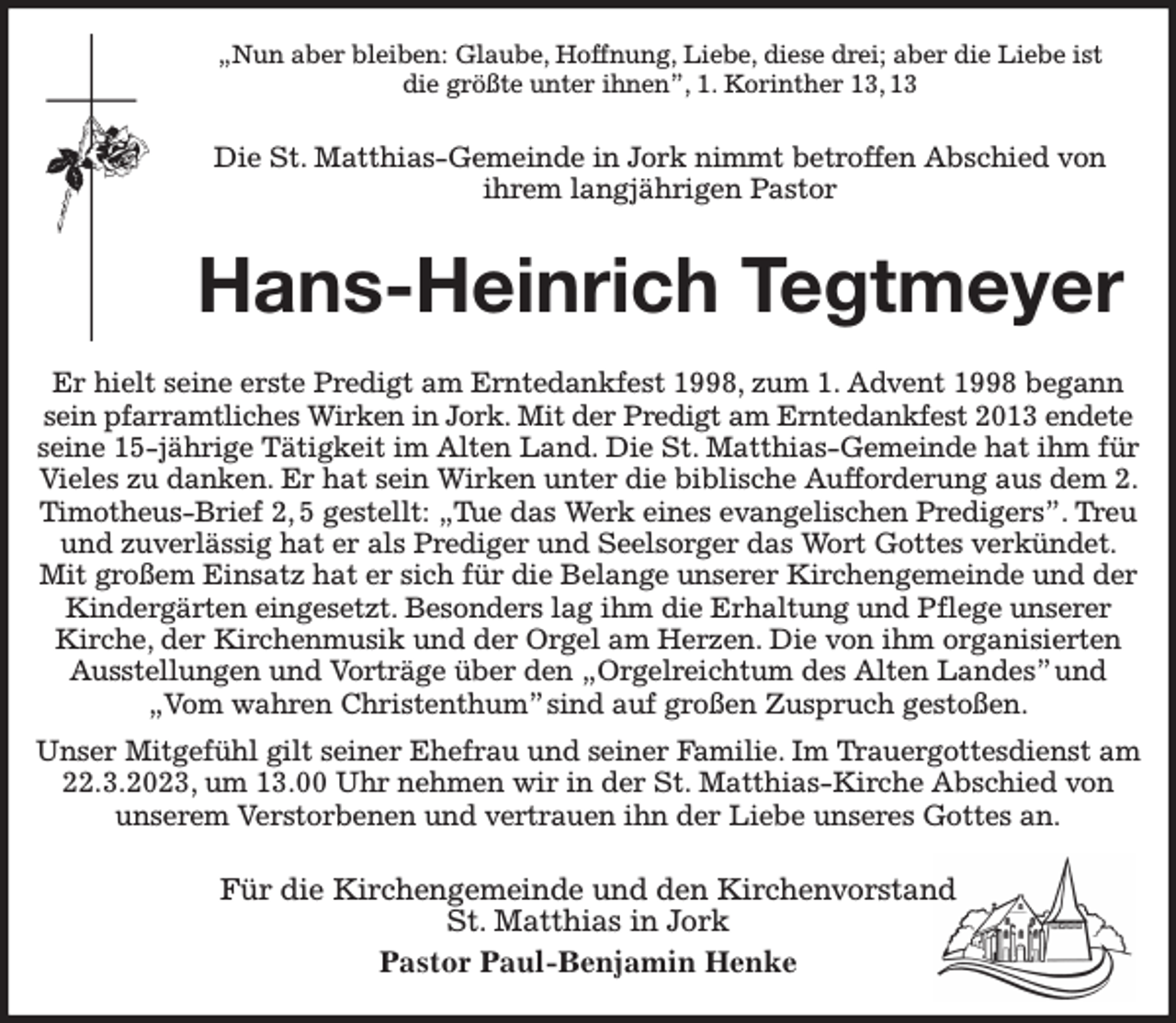 <p>„Nun aber bleiben: Glaube, Hoffnung, Liebe, diese drei; aber die Liebe ist<br />die größte unter ihnen”, 1. Korinther 13, 13<br />Die St. Matthias-Gemeinde in Jork nimmt betroffen Abschied von<br />ihrem langjährigen Pastor<br />Hans-Heinrich Tegtmeyer<br />Er hielt seine erste Predigt am Erntedankfest 1998, zum 1. Advent 1998 begann sein pfarramtliches Wirken in Jork. Mit der Predigt am Erntedankfest 2013 endete<br />seine 15-jährige Tätigkeit im Alten Land. Die St. Matthias-Gemeinde hat ihm für Vieles zu danken. Er hat sein Wirken unter die biblische Aufforderung aus dem 2. Timotheus-Brief 2, 5 gestellt: „Tue das Werk eines evangelischen Predigers”. Treu und zuverlässig hat er als Prediger und Seelsorger das Wort Gottes verkündet. Mit großem Einsatz hat er sich für die Belange unserer Kirchengemeinde und der Kindergärten eingesetzt. Besonders lag ihm die Erhaltung und Pflege unserer Kirche, der Kirchenmusik und der Orgel am Herzen. Die von ihm organisierten Ausstellungen und Vorträge über den „Orgelreichtum des Alten Landes” und „Vom wahren Christenthum” sind auf großen Zuspruch gestoßen.<br />Unser Mitgefühl gilt seiner Ehefrau und seiner Familie. Im Trauergottesdienst am 22.3.2023, um 13.00 Uhr nehmen wir in der St. Matthias-Kirche Abschied von<br />unserem Verstorbenen und vertrauen ihn der Liebe unseres Gottes an.<br />Für die Kirchengemeinde und den Kirchenvorstand<br />St. Matthias in Jork<br />Pastor Paul-Benjamin Henke</p>