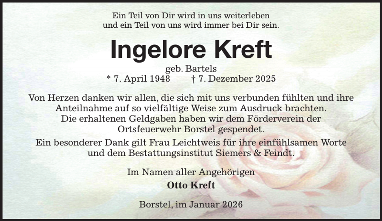 <p>Ein Teil von Dir wird in uns weiterleben<br />und ein Teil von uns wird immer bei Dir sein.<br />Ingelore Kreft<br />geb. Bartels<br />* 7. April 1948 † 7. Dezember 2025<br />Von Herzen danken wir allen, die sich mit uns verbunden fühlten und ihre<br />Anteilnahme auf so vielfältige Weise zum Ausdruck brachten.<br />Die erhaltenen Geldgaben haben wir dem Förderverein der<br />Ortsfeuerwehr Borstel gespendet.<br />Ein besonderer Dank gilt Frau Leichtweis für ihre einfühlsamen Worte<br />und dem Bestattungsinstitut Siemers &amp; Feindt.<br />Im Namen aller Angehörigen<br />Otto Kreft<br />Borstel, im Januar 2026</p>